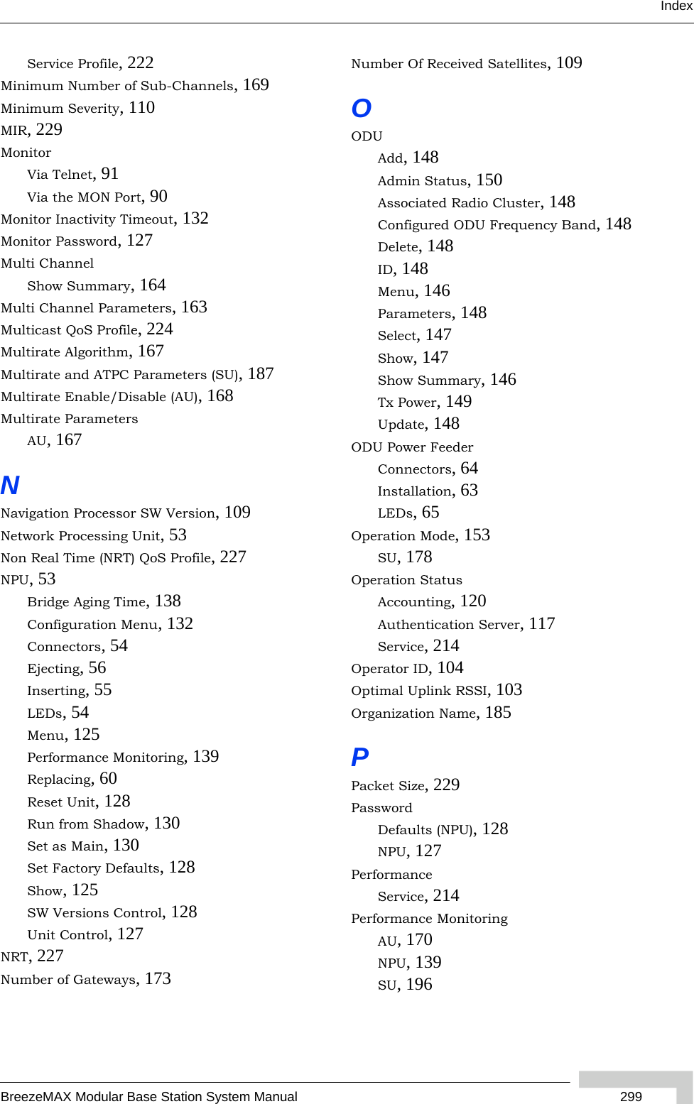 IndexBreezeMAX Modular Base Station System Manual  299Service Profile, 222Minimum Number of Sub-Channels, 169Minimum Severity, 110MIR, 229MonitorVia Telnet, 91Via the MON Port, 90Monitor Inactivity Timeout, 132Monitor Password, 127Multi ChannelShow Summary, 164Multi Channel Parameters, 163Multicast QoS Profile, 224Multirate Algorithm, 167Multirate and ATPC Parameters (SU), 187Multirate Enable/Disable (AU), 168Multirate ParametersAU, 167NNavigation Processor SW Version, 109Network Processing Unit, 53Non Real Time (NRT) QoS Profile, 227NPU, 53Bridge Aging Time, 138Configuration Menu, 132Connectors, 54Ejecting, 56Inserting, 55LEDs, 54Menu, 125Performance Monitoring, 139Replacing, 60Reset Unit, 128Run from Shadow, 130Set as Main, 130Set Factory Defaults, 128Show, 125SW Versions Control, 128Unit Control, 127NRT, 227Number of Gateways, 173Number Of Received Satellites, 109OODUAdd, 148Admin Status, 150Associated Radio Cluster, 148Configured ODU Frequency Band, 148Delete, 148ID, 148Menu, 146Parameters, 148Select, 147Show, 147Show Summary, 146Tx Power, 149Update, 148ODU Power FeederConnectors, 64Installation, 63LEDs, 65Operation Mode, 153SU, 178Operation StatusAccounting, 120Authentication Server, 117Service, 214Operator ID, 104Optimal Uplink RSSI, 103Organization Name, 185PPacket Size, 229PasswordDefaults (NPU), 128NPU, 127PerformanceService, 214Performance MonitoringAU, 170NPU, 139SU, 196