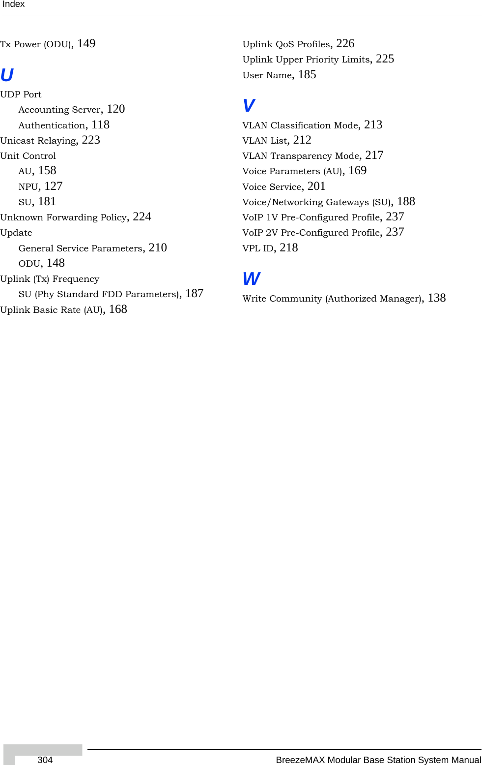 Index304 BreezeMAX Modular Base Station System ManualTx Power (ODU), 149UUDP PortAccounting Server, 120Authentication, 118Unicast Relaying, 223Unit ControlAU, 158NPU, 127SU, 181Unknown Forwarding Policy, 224UpdateGeneral Service Parameters, 210ODU, 148Uplink (Tx) FrequencySU (Phy Standard FDD Parameters), 187Uplink Basic Rate (AU), 168Uplink QoS Profiles, 226Uplink Upper Priority Limits, 225User Name, 185VVLAN Classification Mode, 213VLAN List, 212VLAN Transparency Mode, 217Voice Parameters (AU), 169Voice Service, 201Voice/Networking Gateways (SU), 188VoIP 1V Pre-Configured Profile, 237VoIP 2V Pre-Configured Profile, 237VPL ID, 218WWrite Community (Authorized Manager), 138