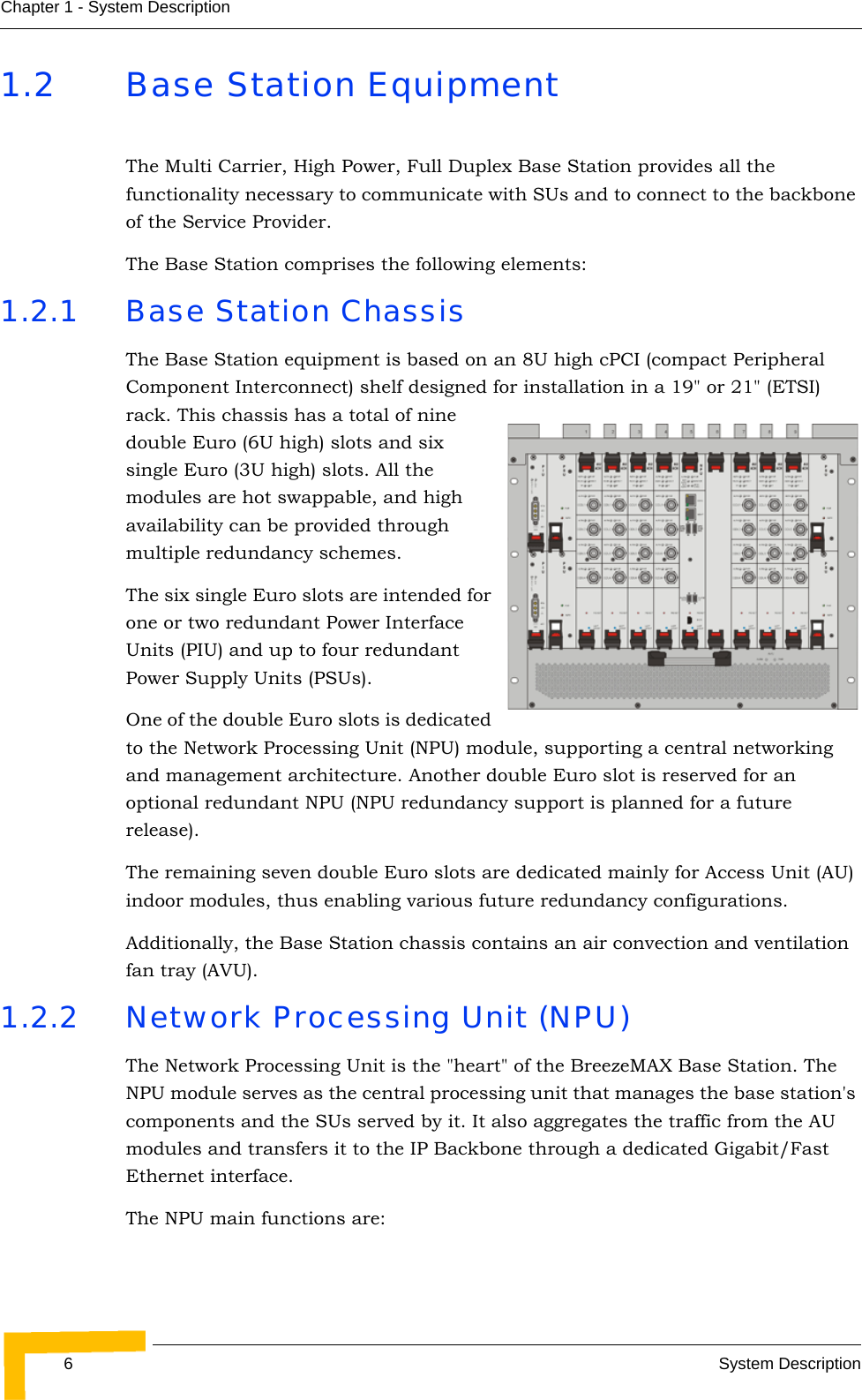 6System DescriptionChapter 1 - System Description1.2 Base Station EquipmentThe Multi Carrier, High Power, Full Duplex Base Station provides all the functionality necessary to communicate with SUs and to connect to the backbone of the Service Provider. The Base Station comprises the following elements:1.2.1 Base Station ChassisThe Base Station equipment is based on an 8U high cPCI (compact Peripheral Component Interconnect) shelf designed for installation in a 19&quot; or 21&quot; (ETSI) rack. This chassis has a total of nine double Euro (6U high) slots and six single Euro (3U high) slots. All the modules are hot swappable, and high availability can be provided through multiple redundancy schemes.The six single Euro slots are intended for one or two redundant Power Interface Units (PIU) and up to four redundant Power Supply Units (PSUs). One of the double Euro slots is dedicated to the Network Processing Unit (NPU) module, supporting a central networking and management architecture. Another double Euro slot is reserved for an optional redundant NPU (NPU redundancy support is planned for a future release). The remaining seven double Euro slots are dedicated mainly for Access Unit (AU) indoor modules, thus enabling various future redundancy configurations. Additionally, the Base Station chassis contains an air convection and ventilation fan tray (AVU).1.2.2 Network Processing Unit (NPU)The Network Processing Unit is the &quot;heart&quot; of the BreezeMAX Base Station. The NPU module serves as the central processing unit that manages the base station&apos;s components and the SUs served by it. It also aggregates the traffic from the AU modules and transfers it to the IP Backbone through a dedicated Gigabit/Fast Ethernet interface. The NPU main functions are: 