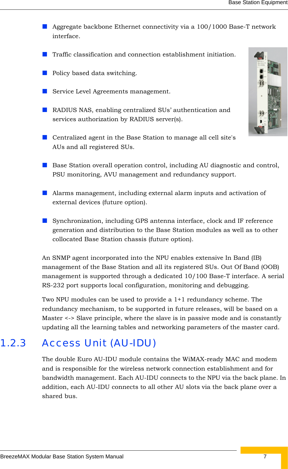 Base Station EquipmentBreezeMAX Modular Base Station System Manual  7Aggregate backbone Ethernet connectivity via a 100/1000 Base-T network interface.Traffic classification and connection establishment initiation.Policy based data switching.Service Level Agreements management.RADIUS NAS, enabling centralized SUs’ authentication and services authorization by RADIUS server(s).Centralized agent in the Base Station to manage all cell site&apos;s AUs and all registered SUs.Base Station overall operation control, including AU diagnostic and control, PSU monitoring, AVU management and redundancy support.Alarms management, including external alarm inputs and activation of external devices (future option).Synchronization, including GPS antenna interface, clock and IF reference generation and distribution to the Base Station modules as well as to other collocated Base Station chassis (future option).An SNMP agent incorporated into the NPU enables extensive In Band (IB) management of the Base Station and all its registered SUs. Out Of Band (OOB) management is supported through a dedicated 10/100 Base-T interface. A serial RS-232 port supports local configuration, monitoring and debugging.Two NPU modules can be used to provide a 1+1 redundancy scheme. The redundancy mechanism, to be supported in future releases, will be based on a Master &lt;-&gt; Slave principle, where the slave is in passive mode and is constantly updating all the learning tables and networking parameters of the master card.1.2.3 Access Unit (AU-IDU)The double Euro AU-IDU module contains the WiMAX-ready MAC and modem and is responsible for the wireless network connection establishment and for bandwidth management. Each AU-IDU connects to the NPU via the back plane. In addition, each AU-IDU connects to all other AU slots via the back plane over a shared bus.
