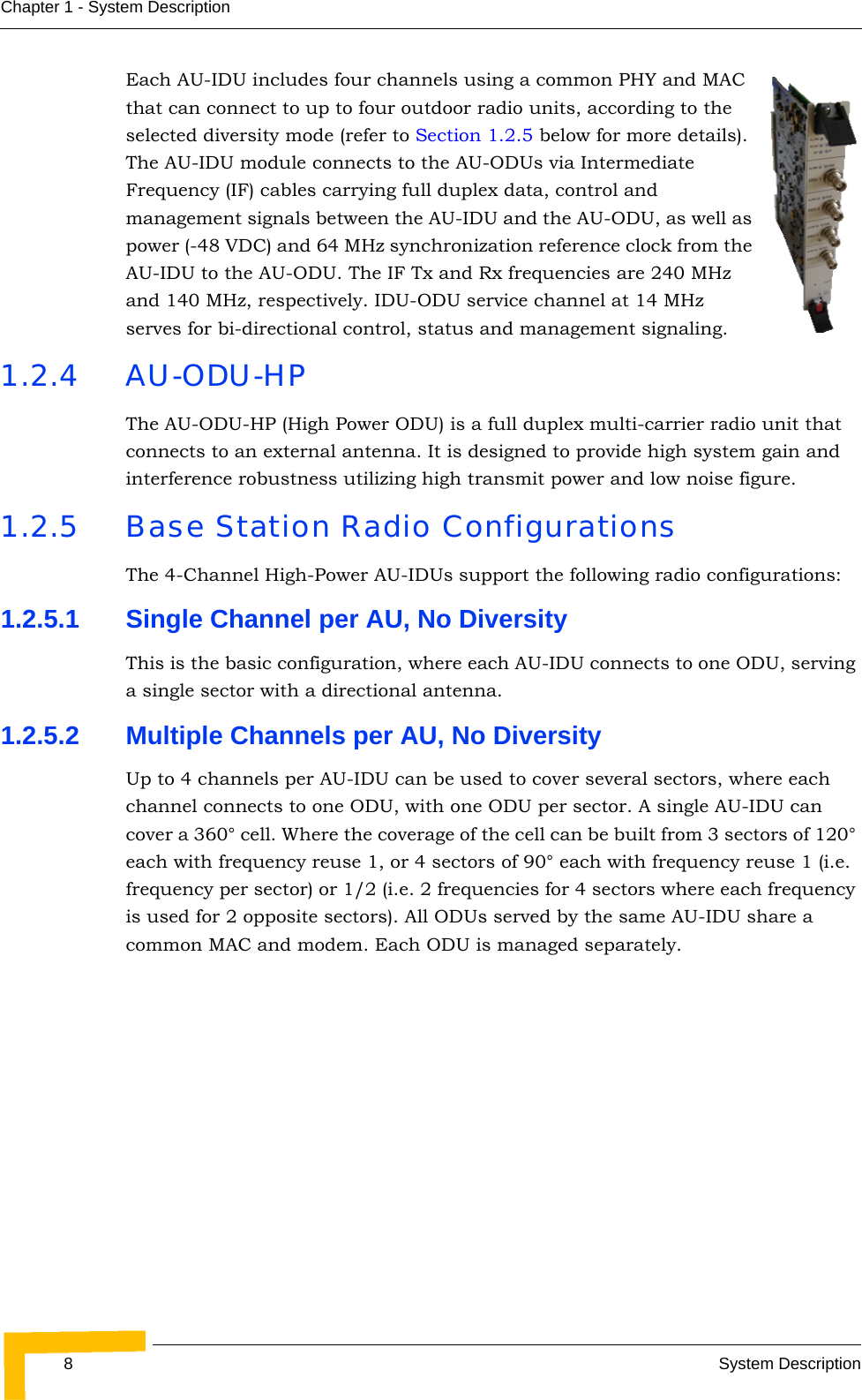 8System DescriptionChapter 1 - System DescriptionEach AU-IDU includes four channels using a common PHY and MAC that can connect to up to four outdoor radio units, according to the selected diversity mode (refer to Section 1.2.5 below for more details). The AU-IDU module connects to the AU-ODUs via Intermediate Frequency (IF) cables carrying full duplex data, control and management signals between the AU-IDU and the AU-ODU, as well as power (-48 VDC) and 64 MHz synchronization reference clock from the AU-IDU to the AU-ODU. The IF Tx and Rx frequencies are 240 MHz and 140 MHz, respectively. IDU-ODU service channel at 14 MHz serves for bi-directional control, status and management signaling.1.2.4 AU-ODU-HPThe AU-ODU-HP (High Power ODU) is a full duplex multi-carrier radio unit that connects to an external antenna. It is designed to provide high system gain and interference robustness utilizing high transmit power and low noise figure.1.2.5 Base Station Radio ConfigurationsThe 4-Channel High-Power AU-IDUs support the following radio configurations:1.2.5.1 Single Channel per AU, No DiversityThis is the basic configuration, where each AU-IDU connects to one ODU, serving a single sector with a directional antenna.1.2.5.2 Multiple Channels per AU, No DiversityUp to 4 channels per AU-IDU can be used to cover several sectors, where each channel connects to one ODU, with one ODU per sector. A single AU-IDU can cover a 360° cell. Where the coverage of the cell can be built from 3 sectors of 120° each with frequency reuse 1, or 4 sectors of 90° each with frequency reuse 1 (i.e. frequency per sector) or 1/2 (i.e. 2 frequencies for 4 sectors where each frequency is used for 2 opposite sectors). All ODUs served by the same AU-IDU share a common MAC and modem. Each ODU is managed separately.