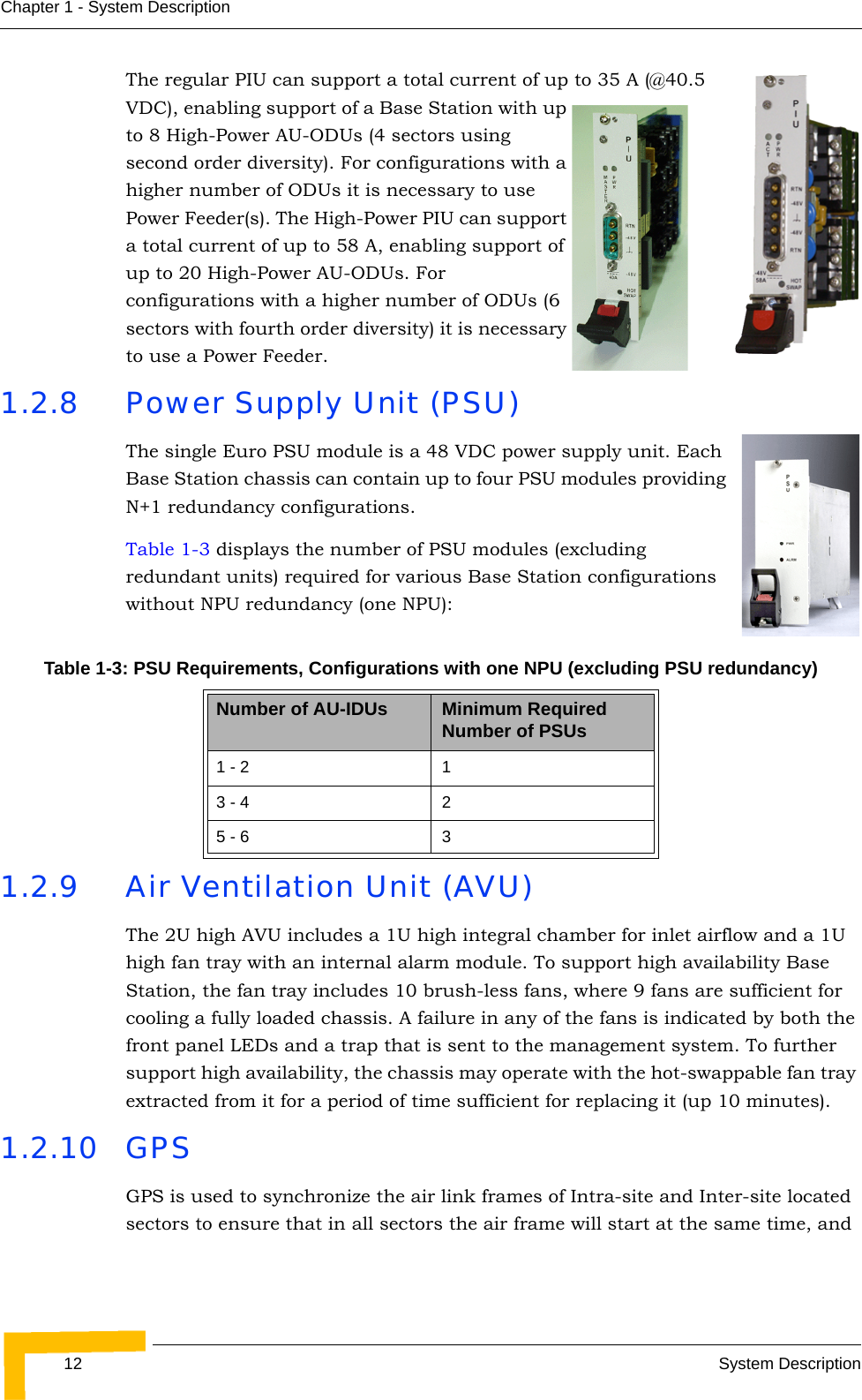 12 System DescriptionChapter 1 - System DescriptionThe regular PIU can support a total current of up to 35 A (@40.5 VDC), enabling support of a Base Station with up to 8 High-Power AU-ODUs (4 sectors using second order diversity). For configurations with a higher number of ODUs it is necessary to use Power Feeder(s). The High-Power PIU can support a total current of up to 58 A, enabling support of up to 20 High-Power AU-ODUs. For configurations with a higher number of ODUs (6 sectors with fourth order diversity) it is necessary to use a Power Feeder.1.2.8 Power Supply Unit (PSU)The single Euro PSU module is a 48 VDC power supply unit. Each Base Station chassis can contain up to four PSU modules providing N+1 redundancy configurations.Table 1-3 displays the number of PSU modules (excluding redundant units) required for various Base Station configurations without NPU redundancy (one NPU):1.2.9 Air Ventilation Unit (AVU)The 2U high AVU includes a 1U high integral chamber for inlet airflow and a 1U high fan tray with an internal alarm module. To support high availability Base Station, the fan tray includes 10 brush-less fans, where 9 fans are sufficient for cooling a fully loaded chassis. A failure in any of the fans is indicated by both the front panel LEDs and a trap that is sent to the management system. To further support high availability, the chassis may operate with the hot-swappable fan tray extracted from it for a period of time sufficient for replacing it (up 10 minutes).1.2.10 GPSGPS is used to synchronize the air link frames of Intra-site and Inter-site located sectors to ensure that in all sectors the air frame will start at the same time, and Table 1-3: PSU Requirements, Configurations with one NPU (excluding PSU redundancy)Number of AU-IDUs Minimum Required Number of PSUs1 - 2 13 - 4 25 - 6 3