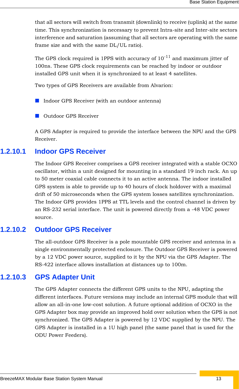 Base Station EquipmentBreezeMAX Modular Base Station System Manual  13that all sectors will switch from transmit (downlink) to receive (uplink) at the same time. This synchronization is necessary to prevent Intra-site and Inter-site sectors interference and saturation (assuming that all sectors are operating with the same frame size and with the same DL/UL ratio). The GPS clock required is 1PPS with accuracy of 10-11 and maximum jitter of 100ns. These GPS clock requirements can be reached by indoor or outdoor installed GPS unit when it is synchronized to at least 4 satellites.Two types of GPS Receivers are available from Alvarion:Indoor GPS Receiver (with an outdoor antenna)Outdoor GPS ReceiverA GPS Adapter is required to provide the interface between the NPU and the GPS Receiver.1.2.10.1 Indoor GPS ReceiverThe Indoor GPS Receiver comprises a GPS receiver integrated with a stable OCXO oscillator, within a unit designed for mounting in a standard 19 inch rack. An up to 50 meter coaxial cable connects it to an active antenna. The indoor installed GPS system is able to provide up to 40 hours of clock holdover with a maximal drift of 50 microseconds when the GPS system losses satellites synchronization. The Indoor GPS provides 1PPS at TTL levels and the control channel is driven by an RS-232 serial interface. The unit is powered directly from a -48 VDC power source.1.2.10.2 Outdoor GPS ReceiverThe all-outdoor GPS Receiver is a pole mountable GPS receiver and antenna in a single environmentally protected enclosure. The Outdoor GPS Receiver is powered by a 12 VDC power source, supplied to it by the NPU via the GPS Adapter. The RS-422 interface allows installation at distances up to 100m.1.2.10.3 GPS Adapter UnitThe GPS Adapter connects the different GPS units to the NPU, adapting the different interfaces. Future versions may include an internal GPS module that will allow an all-in-one low-cost solution. A future optional addition of OCXO in the GPS Adapter box may provide an improved hold over solution when the GPS is not synchronized. The GPS Adapter is powered by 12 VDC supplied by the NPU. The GPS Adapter is installed in a 1U high panel (the same panel that is used for the ODU Power Feeders).