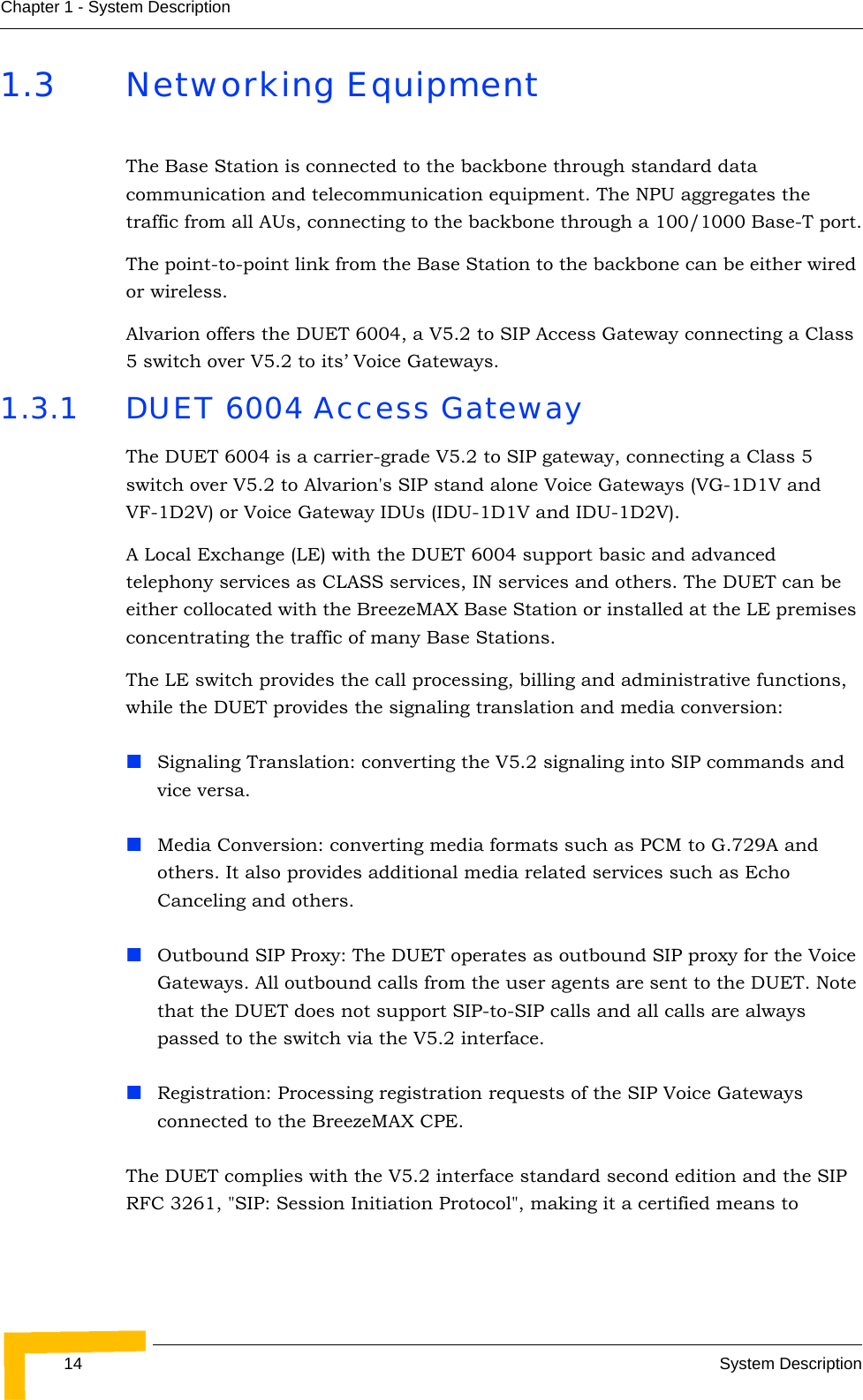 14 System DescriptionChapter 1 - System Description1.3 Networking EquipmentThe Base Station is connected to the backbone through standard data communication and telecommunication equipment. The NPU aggregates the traffic from all AUs, connecting to the backbone through a 100/1000 Base-T port.The point-to-point link from the Base Station to the backbone can be either wired or wireless.Alvarion offers the DUET 6004, a V5.2 to SIP Access Gateway connecting a Class 5 switch over V5.2 to its’ Voice Gateways.1.3.1 DUET 6004 Access GatewayThe DUET 6004 is a carrier-grade V5.2 to SIP gateway, connecting a Class 5 switch over V5.2 to Alvarion&apos;s SIP stand alone Voice Gateways (VG-1D1V and VF-1D2V) or Voice Gateway IDUs (IDU-1D1V and IDU-1D2V). A Local Exchange (LE) with the DUET 6004 support basic and advanced telephony services as CLASS services, IN services and others. The DUET can be either collocated with the BreezeMAX Base Station or installed at the LE premises concentrating the traffic of many Base Stations.The LE switch provides the call processing, billing and administrative functions, while the DUET provides the signaling translation and media conversion:Signaling Translation: converting the V5.2 signaling into SIP commands and vice versa.Media Conversion: converting media formats such as PCM to G.729A and others. It also provides additional media related services such as Echo Canceling and others.Outbound SIP Proxy: The DUET operates as outbound SIP proxy for the Voice Gateways. All outbound calls from the user agents are sent to the DUET. Note that the DUET does not support SIP-to-SIP calls and all calls are always passed to the switch via the V5.2 interface.Registration: Processing registration requests of the SIP Voice Gateways connected to the BreezeMAX CPE.The DUET complies with the V5.2 interface standard second edition and the SIP RFC 3261, &quot;SIP: Session Initiation Protocol&quot;, making it a certified means to 