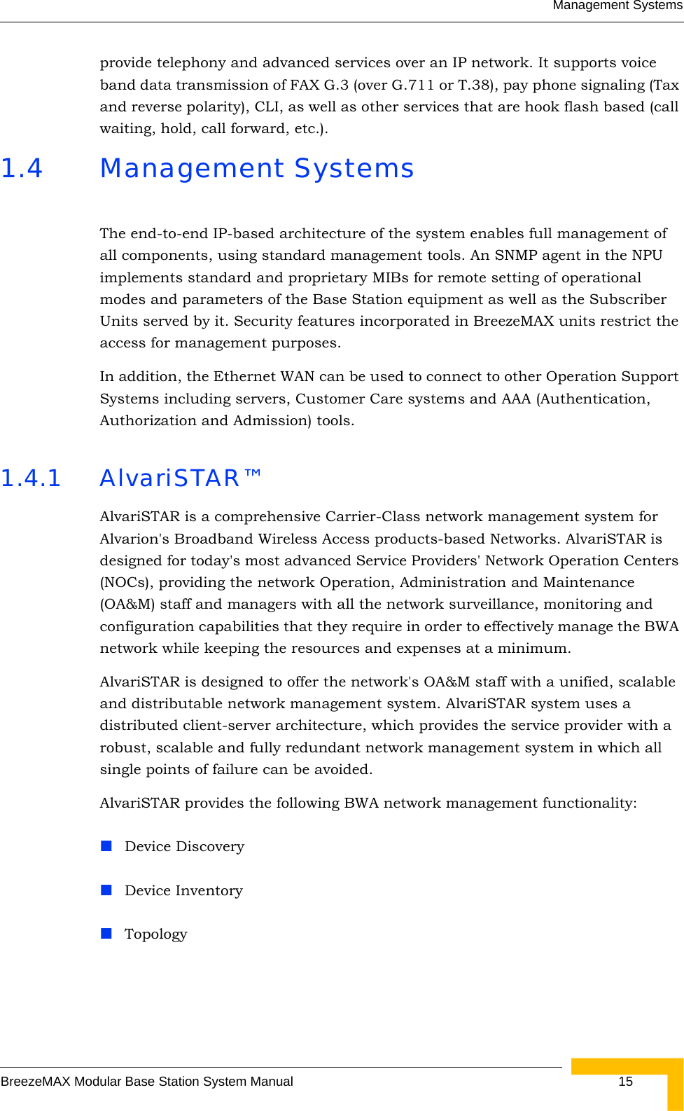 Management SystemsBreezeMAX Modular Base Station System Manual  15provide telephony and advanced services over an IP network. It supports voice band data transmission of FAX G.3 (over G.711 or T.38), pay phone signaling (Tax and reverse polarity), CLI, as well as other services that are hook flash based (call waiting, hold, call forward, etc.).1.4 Management SystemsThe end-to-end IP-based architecture of the system enables full management of all components, using standard management tools. An SNMP agent in the NPU implements standard and proprietary MIBs for remote setting of operational modes and parameters of the Base Station equipment as well as the Subscriber Units served by it. Security features incorporated in BreezeMAX units restrict the access for management purposes.In addition, the Ethernet WAN can be used to connect to other Operation Support Systems including servers, Customer Care systems and AAA (Authentication, Authorization and Admission) tools.1.4.1 AlvariSTAR™AlvariSTAR is a comprehensive Carrier-Class network management system for Alvarion&apos;s Broadband Wireless Access products-based Networks. AlvariSTAR is designed for today&apos;s most advanced Service Providers&apos; Network Operation Centers (NOCs), providing the network Operation, Administration and Maintenance (OA&amp;M) staff and managers with all the network surveillance, monitoring and configuration capabilities that they require in order to effectively manage the BWA network while keeping the resources and expenses at a minimum.AlvariSTAR is designed to offer the network&apos;s OA&amp;M staff with a unified, scalable and distributable network management system. AlvariSTAR system uses a distributed client-server architecture, which provides the service provider with a robust, scalable and fully redundant network management system in which all single points of failure can be avoided.AlvariSTAR provides the following BWA network management functionality:Device DiscoveryDevice InventoryTopology