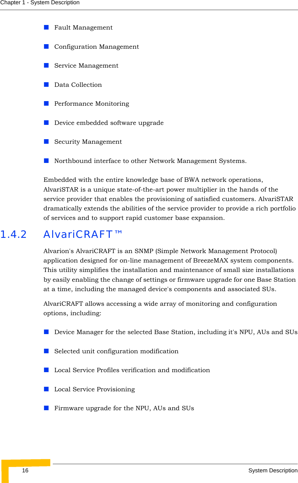 16 System DescriptionChapter 1 - System DescriptionFault ManagementConfiguration ManagementService ManagementData CollectionPerformance MonitoringDevice embedded software upgradeSecurity ManagementNorthbound interface to other Network Management Systems.Embedded with the entire knowledge base of BWA network operations, AlvariSTAR is a unique state-of-the-art power multiplier in the hands of the service provider that enables the provisioning of satisfied customers. AlvariSTAR dramatically extends the abilities of the service provider to provide a rich portfolio of services and to support rapid customer base expansion.1.4.2 AlvariCRAFT™Alvarion&apos;s AlvariCRAFT is an SNMP (Simple Network Management Protocol) application designed for on-line management of BreezeMAX system components. This utility simplifies the installation and maintenance of small size installations by easily enabling the change of settings or firmware upgrade for one Base Station at a time, including the managed device&apos;s components and associated SUs.AlvariCRAFT allows accessing a wide array of monitoring and configuration options, including:Device Manager for the selected Base Station, including it&apos;s NPU, AUs and SUsSelected unit configuration modificationLocal Service Profiles verification and modificationLocal Service ProvisioningFirmware upgrade for the NPU, AUs and SUs