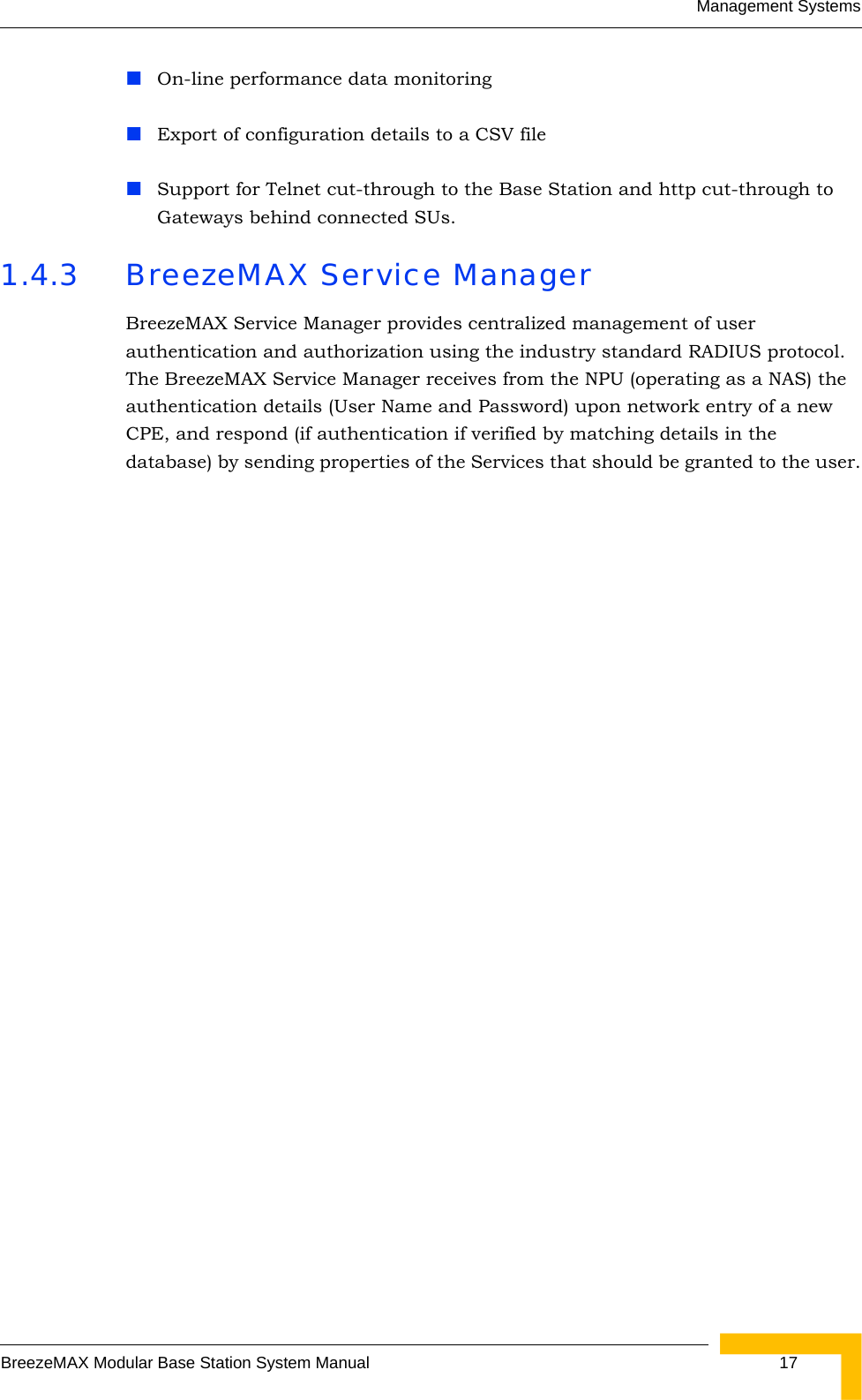 Management SystemsBreezeMAX Modular Base Station System Manual  17On-line performance data monitoringExport of configuration details to a CSV fileSupport for Telnet cut-through to the Base Station and http cut-through to Gateways behind connected SUs.1.4.3 BreezeMAX Service ManagerBreezeMAX Service Manager provides centralized management of user authentication and authorization using the industry standard RADIUS protocol. The BreezeMAX Service Manager receives from the NPU (operating as a NAS) the authentication details (User Name and Password) upon network entry of a new CPE, and respond (if authentication if verified by matching details in the database) by sending properties of the Services that should be granted to the user.