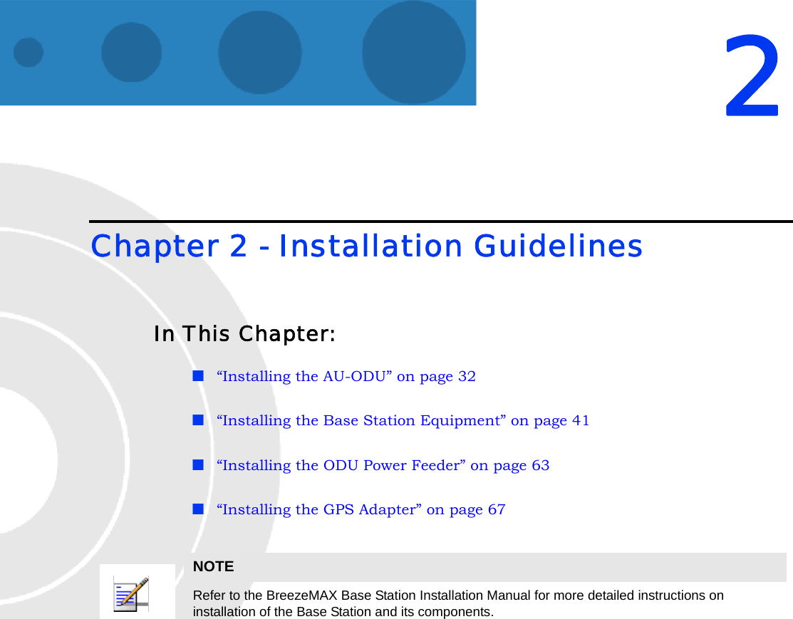 2Chapter 2 - Installation GuidelinesIn This Chapter:“Installing the AU-ODU” on page 32“Installing the Base Station Equipment” on page 41“Installing the ODU Power Feeder” on page 63“Installing the GPS Adapter” on page 67NOTERefer to the BreezeMAX Base Station Installation Manual for more detailed instructions on installation of the Base Station and its components.