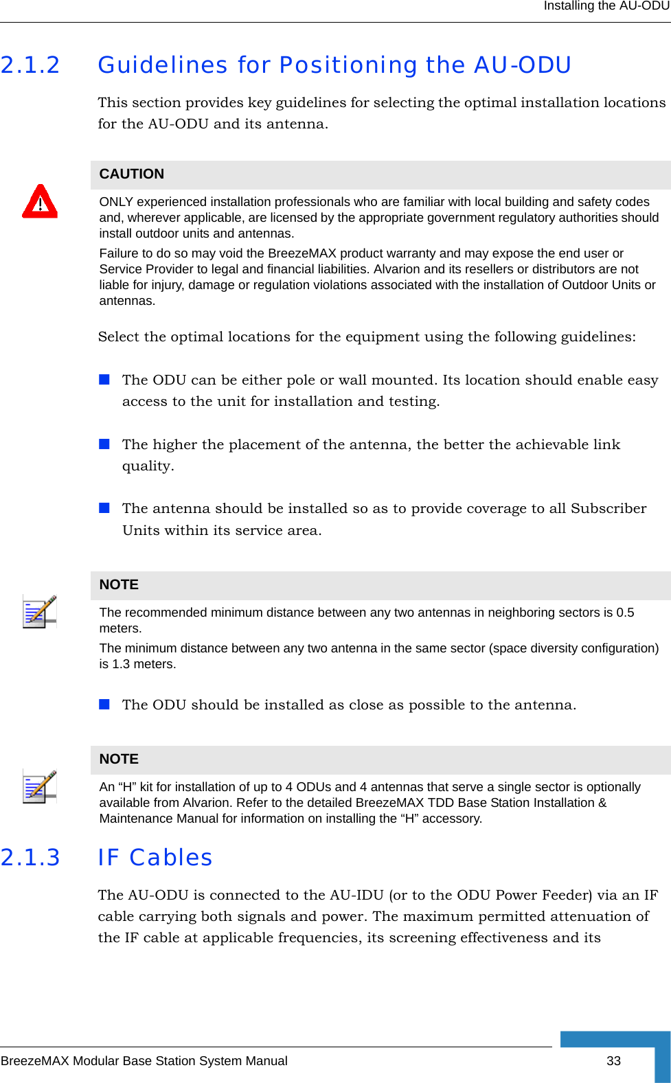 Installing the AU-ODUBreezeMAX Modular Base Station System Manual 332.1.2 Guidelines for Positioning the AU-ODUThis section provides key guidelines for selecting the optimal installation locations for the AU-ODU and its antenna.Select the optimal locations for the equipment using the following guidelines:The ODU can be either pole or wall mounted. Its location should enable easy access to the unit for installation and testing.The higher the placement of the antenna, the better the achievable link quality. The antenna should be installed so as to provide coverage to all Subscriber Units within its service area.The ODU should be installed as close as possible to the antenna.2.1.3 IF CablesThe AU-ODU is connected to the AU-IDU (or to the ODU Power Feeder) via an IF cable carrying both signals and power. The maximum permitted attenuation of the IF cable at applicable frequencies, its screening effectiveness and its CAUTIONONLY experienced installation professionals who are familiar with local building and safety codes and, wherever applicable, are licensed by the appropriate government regulatory authorities should install outdoor units and antennas.Failure to do so may void the BreezeMAX product warranty and may expose the end user or Service Provider to legal and financial liabilities. Alvarion and its resellers or distributors are not liable for injury, damage or regulation violations associated with the installation of Outdoor Units or antennas.NOTEThe recommended minimum distance between any two antennas in neighboring sectors is 0.5 meters.The minimum distance between any two antenna in the same sector (space diversity configuration) is 1.3 meters.NOTEAn “H” kit for installation of up to 4 ODUs and 4 antennas that serve a single sector is optionally available from Alvarion. Refer to the detailed BreezeMAX TDD Base Station Installation &amp; Maintenance Manual for information on installing the “H” accessory.