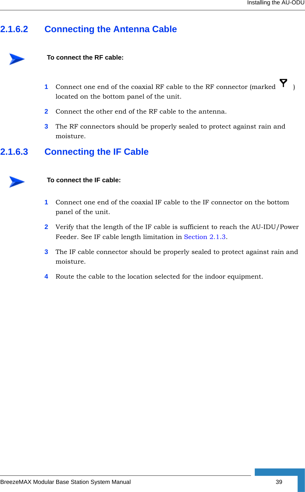 Installing the AU-ODUBreezeMAX Modular Base Station System Manual 392.1.6.2 Connecting the Antenna Cable1Connect one end of the coaxial RF cable to the RF connector (marked    ) located on the bottom panel of the unit. 2Connect the other end of the RF cable to the antenna.3The RF connectors should be properly sealed to protect against rain and moisture.2.1.6.3 Connecting the IF Cable1Connect one end of the coaxial IF cable to the IF connector on the bottom panel of the unit.2Verify that the length of the IF cable is sufficient to reach the AU-IDU/Power Feeder. See IF cable length limitation in Section 2.1.3.3The IF cable connector should be properly sealed to protect against rain and moisture.4Route the cable to the location selected for the indoor equipment. To connect the RF cable: To connect the IF cable: