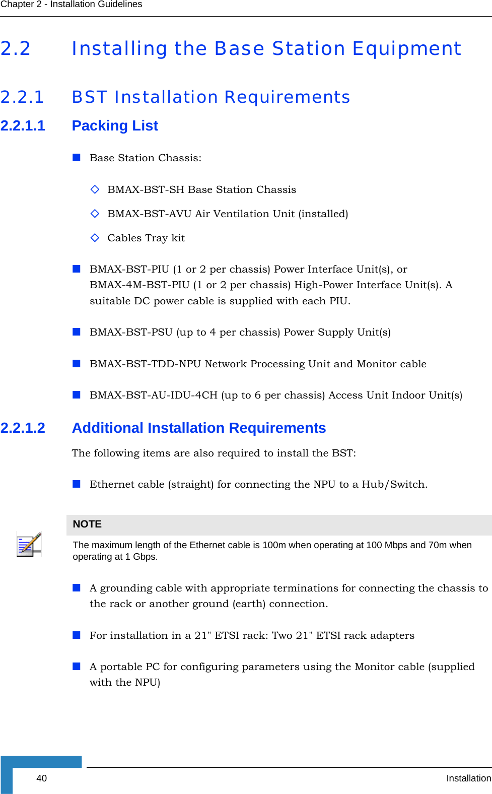 40 InstallationChapter 2 - Installation Guidelines2.2 Installing the Base Station Equipment2.2.1 BST Installation Requirements2.2.1.1 Packing ListBase Station Chassis:BMAX-BST-SH Base Station ChassisBMAX-BST-AVU Air Ventilation Unit (installed)Cables Tray kitBMAX-BST-PIU (1 or 2 per chassis) Power Interface Unit(s), or BMAX-4M-BST-PIU (1 or 2 per chassis) High-Power Interface Unit(s). A suitable DC power cable is supplied with each PIU.BMAX-BST-PSU (up to 4 per chassis) Power Supply Unit(s)BMAX-BST-TDD-NPU Network Processing Unit and Monitor cableBMAX-BST-AU-IDU-4CH (up to 6 per chassis) Access Unit Indoor Unit(s)2.2.1.2 Additional Installation RequirementsThe following items are also required to install the BST:Ethernet cable (straight) for connecting the NPU to a Hub/Switch. A grounding cable with appropriate terminations for connecting the chassis to the rack or another ground (earth) connection.For installation in a 21&quot; ETSI rack: Two 21&quot; ETSI rack adaptersA portable PC for configuring parameters using the Monitor cable (supplied with the NPU)NOTEThe maximum length of the Ethernet cable is 100m when operating at 100 Mbps and 70m when operating at 1 Gbps.