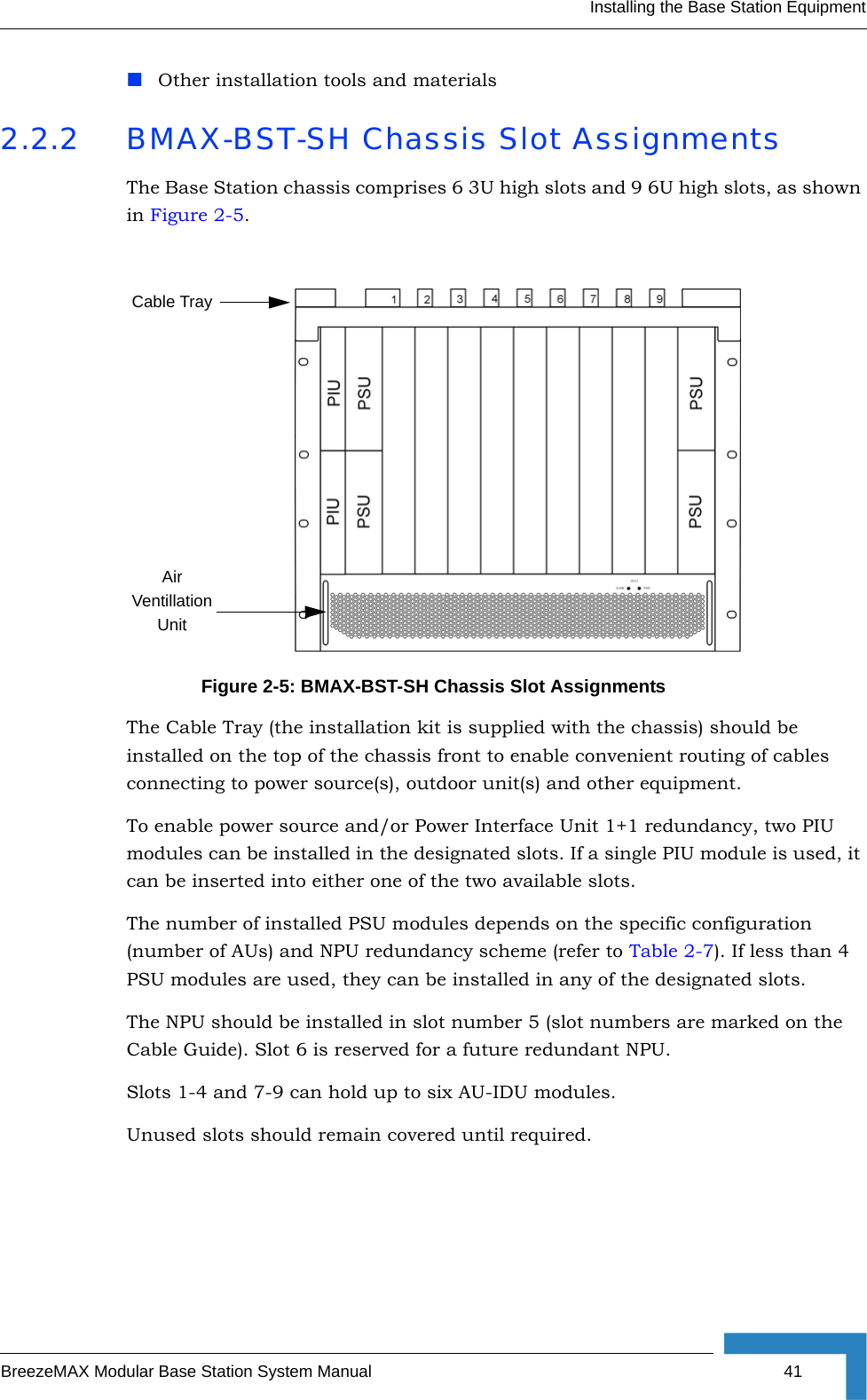 Installing the Base Station EquipmentBreezeMAX Modular Base Station System Manual 41Other installation tools and materials2.2.2 BMAX-BST-SH Chassis Slot AssignmentsThe Base Station chassis comprises 6 3U high slots and 9 6U high slots, as shown in Figure 2-5.The Cable Tray (the installation kit is supplied with the chassis) should be installed on the top of the chassis front to enable convenient routing of cables connecting to power source(s), outdoor unit(s) and other equipment.To enable power source and/or Power Interface Unit 1+1 redundancy, two PIU modules can be installed in the designated slots. If a single PIU module is used, it can be inserted into either one of the two available slots.The number of installed PSU modules depends on the specific configuration (number of AUs) and NPU redundancy scheme (refer to Table 2-7). If less than 4 PSU modules are used, they can be installed in any of the designated slots.The NPU should be installed in slot number 5 (slot numbers are marked on the Cable Guide). Slot 6 is reserved for a future redundant NPU.Slots 1-4 and 7-9 can hold up to six AU-IDU modules. Unused slots should remain covered until required.Figure 2-5: BMAX-BST-SH Chassis Slot AssignmentsAir Ventillation UnitCable Tray