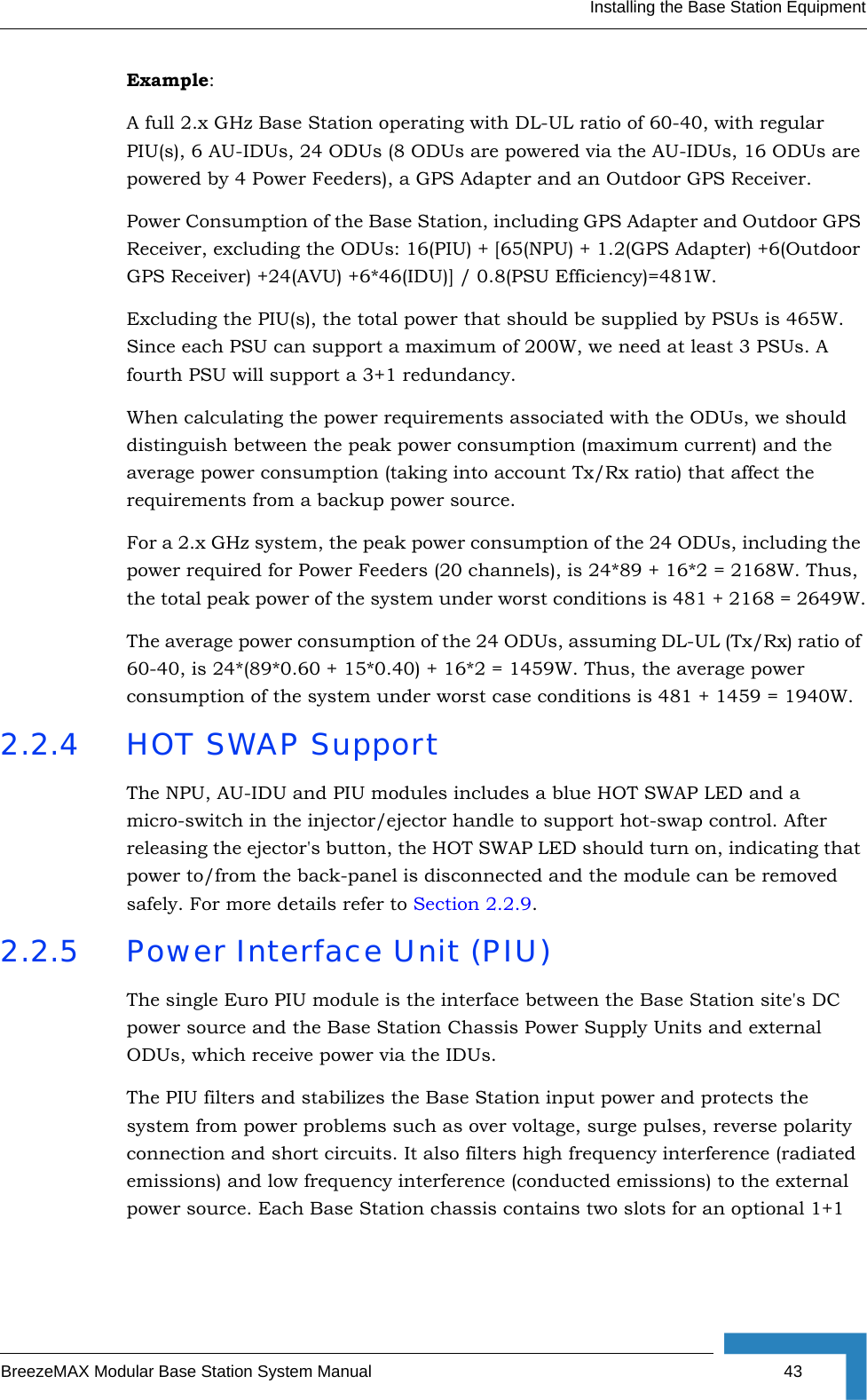 Installing the Base Station EquipmentBreezeMAX Modular Base Station System Manual 43Example:A full 2.x GHz Base Station operating with DL-UL ratio of 60-40, with regular PIU(s), 6 AU-IDUs, 24 ODUs (8 ODUs are powered via the AU-IDUs, 16 ODUs are powered by 4 Power Feeders), a GPS Adapter and an Outdoor GPS Receiver.Power Consumption of the Base Station, including GPS Adapter and Outdoor GPS Receiver, excluding the ODUs: 16(PIU) + [65(NPU) + 1.2(GPS Adapter) +6(Outdoor GPS Receiver) +24(AVU) +6*46(IDU)] / 0.8(PSU Efficiency)=481W.Excluding the PIU(s), the total power that should be supplied by PSUs is 465W. Since each PSU can support a maximum of 200W, we need at least 3 PSUs. A fourth PSU will support a 3+1 redundancy.When calculating the power requirements associated with the ODUs, we should distinguish between the peak power consumption (maximum current) and the average power consumption (taking into account Tx/Rx ratio) that affect the requirements from a backup power source.For a 2.x GHz system, the peak power consumption of the 24 ODUs, including the power required for Power Feeders (20 channels), is 24*89 + 16*2 = 2168W. Thus, the total peak power of the system under worst conditions is 481 + 2168 = 2649W.The average power consumption of the 24 ODUs, assuming DL-UL (Tx/Rx) ratio of 60-40, is 24*(89*0.60 + 15*0.40) + 16*2 = 1459W. Thus, the average power consumption of the system under worst case conditions is 481 + 1459 = 1940W.2.2.4 HOT SWAP SupportThe NPU, AU-IDU and PIU modules includes a blue HOT SWAP LED and a micro-switch in the injector/ejector handle to support hot-swap control. After releasing the ejector&apos;s button, the HOT SWAP LED should turn on, indicating that power to/from the back-panel is disconnected and the module can be removed safely. For more details refer to Section 2.2.9.2.2.5 Power Interface Unit (PIU)The single Euro PIU module is the interface between the Base Station site&apos;s DC power source and the Base Station Chassis Power Supply Units and external ODUs, which receive power via the IDUs. The PIU filters and stabilizes the Base Station input power and protects the system from power problems such as over voltage, surge pulses, reverse polarity connection and short circuits. It also filters high frequency interference (radiated emissions) and low frequency interference (conducted emissions) to the external power source. Each Base Station chassis contains two slots for an optional 1+1 