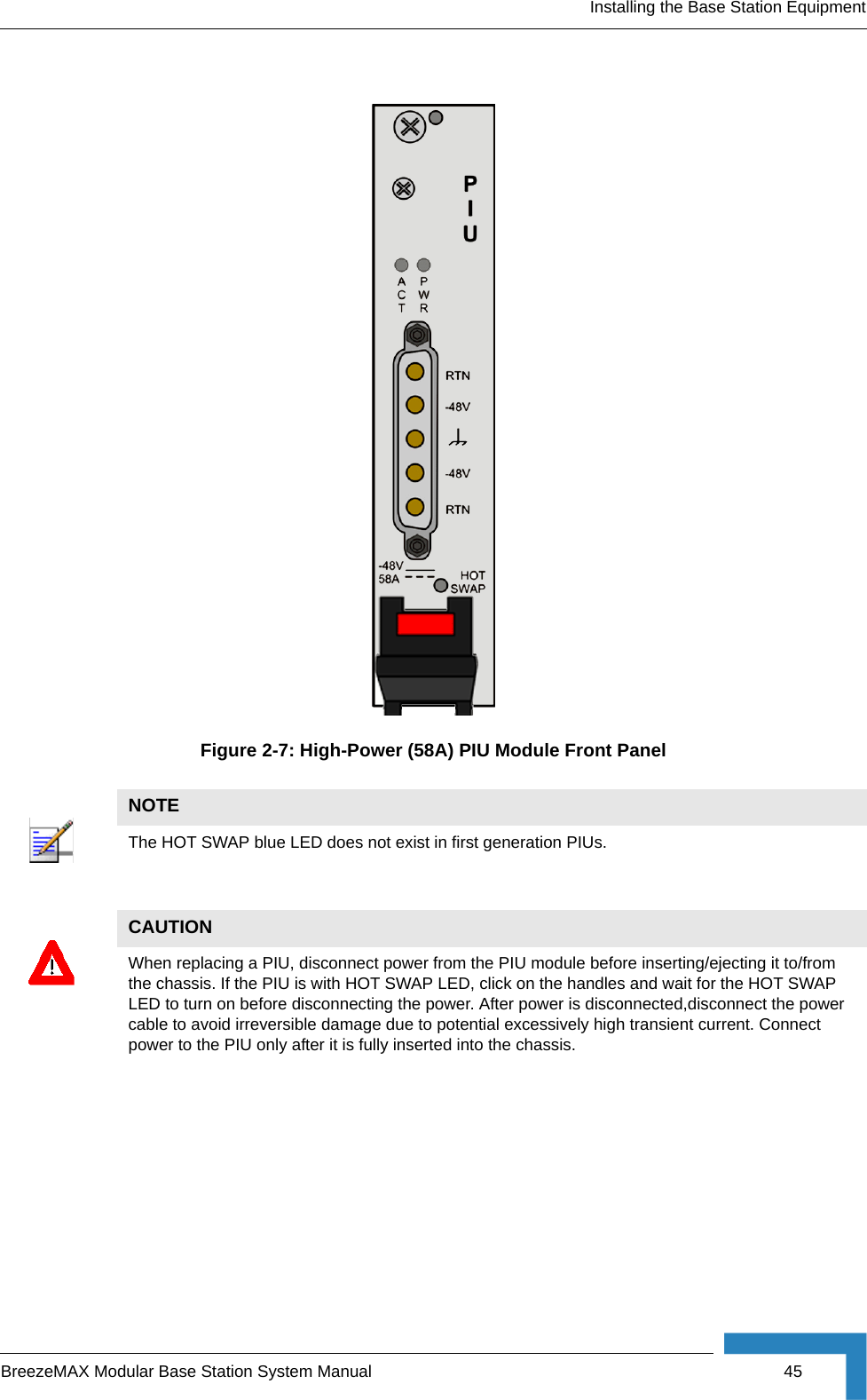 Installing the Base Station EquipmentBreezeMAX Modular Base Station System Manual 45Figure 2-7: High-Power (58A) PIU Module Front PanelNOTEThe HOT SWAP blue LED does not exist in first generation PIUs. CAUTIONWhen replacing a PIU, disconnect power from the PIU module before inserting/ejecting it to/from the chassis. If the PIU is with HOT SWAP LED, click on the handles and wait for the HOT SWAP LED to turn on before disconnecting the power. After power is disconnected,disconnect the power cable to avoid irreversible damage due to potential excessively high transient current. Connect power to the PIU only after it is fully inserted into the chassis.