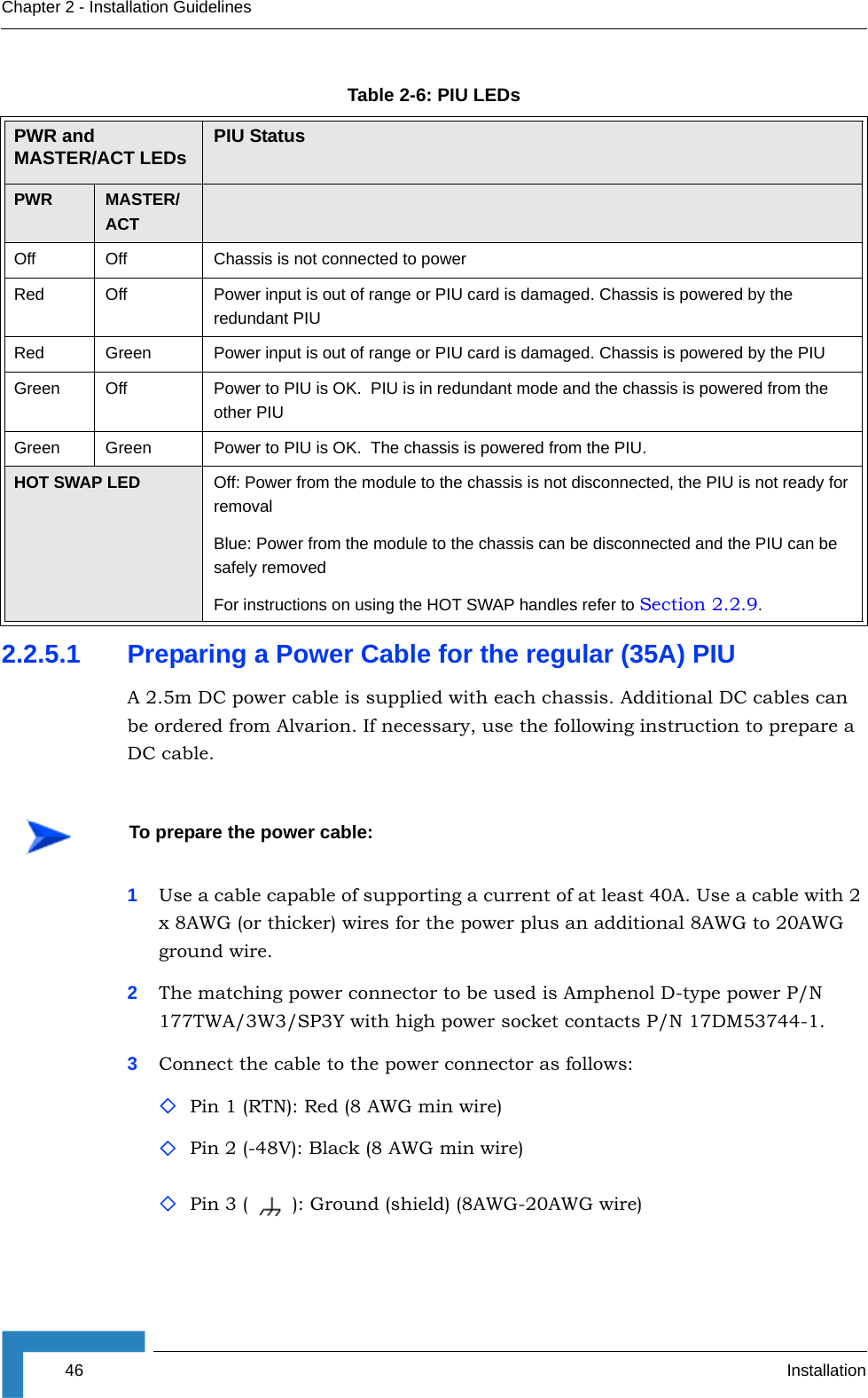 46 InstallationChapter 2 - Installation Guidelines2.2.5.1 Preparing a Power Cable for the regular (35A) PIUA 2.5m DC power cable is supplied with each chassis. Additional DC cables can be ordered from Alvarion. If necessary, use the following instruction to prepare a DC cable.1Use a cable capable of supporting a current of at least 40A. Use a cable with 2 x 8AWG (or thicker) wires for the power plus an additional 8AWG to 20AWG ground wire.2The matching power connector to be used is Amphenol D-type power P/N 177TWA/3W3/SP3Y with high power socket contacts P/N 17DM53744-1.3Connect the cable to the power connector as follows:Pin 1 (RTN): Red (8 AWG min wire)Pin 2 (-48V): Black (8 AWG min wire)Pin 3 ( ): Ground (shield) (8AWG-20AWG wire)Table 2-6: PIU LEDsPWR and MASTER/ACT LEDs  PIU StatusPWR MASTER/ACTOff Off Chassis is not connected to powerRed Off  Power input is out of range or PIU card is damaged. Chassis is powered by the redundant PIURed Green Power input is out of range or PIU card is damaged. Chassis is powered by the PIUGreen  Off Power to PIU is OK.  PIU is in redundant mode and the chassis is powered from the other PIUGreen Green Power to PIU is OK.  The chassis is powered from the PIU.HOT SWAP LED  Off: Power from the module to the chassis is not disconnected, the PIU is not ready for removalBlue: Power from the module to the chassis can be disconnected and the PIU can be safely removedFor instructions on using the HOT SWAP handles refer to Section 2.2.9.To prepare the power cable: