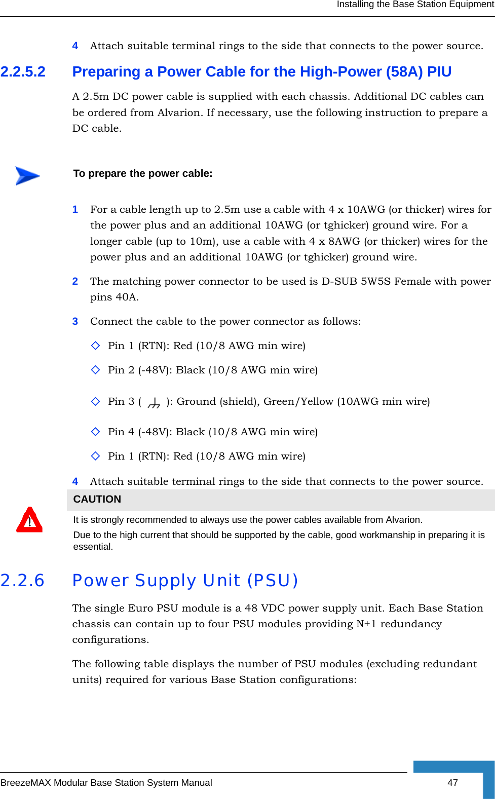 Installing the Base Station EquipmentBreezeMAX Modular Base Station System Manual 474Attach suitable terminal rings to the side that connects to the power source.2.2.5.2 Preparing a Power Cable for the High-Power (58A) PIUA 2.5m DC power cable is supplied with each chassis. Additional DC cables can be ordered from Alvarion. If necessary, use the following instruction to prepare a DC cable.1For a cable length up to 2.5m use a cable with 4 x 10AWG (or thicker) wires for the power plus and an additional 10AWG (or tghicker) ground wire. For a longer cable (up to 10m), use a cable with 4 x 8AWG (or thicker) wires for the power plus and an additional 10AWG (or tghicker) ground wire.2The matching power connector to be used is D-SUB 5W5S Female with power pins 40A.3Connect the cable to the power connector as follows:Pin 1 (RTN): Red (10/8 AWG min wire)Pin 2 (-48V): Black (10/8 AWG min wire)Pin 3 ( ): Ground (shield), Green/Yellow (10AWG min wire)Pin 4 (-48V): Black (10/8 AWG min wire)Pin 1 (RTN): Red (10/8 AWG min wire)4Attach suitable terminal rings to the side that connects to the power source.2.2.6 Power Supply Unit (PSU)The single Euro PSU module is a 48 VDC power supply unit. Each Base Station chassis can contain up to four PSU modules providing N+1 redundancy configurations. The following table displays the number of PSU modules (excluding redundant units) required for various Base Station configurations:To prepare the power cable:CAUTIONIt is strongly recommended to always use the power cables available from Alvarion. Due to the high current that should be supported by the cable, good workmanship in preparing it is essential.