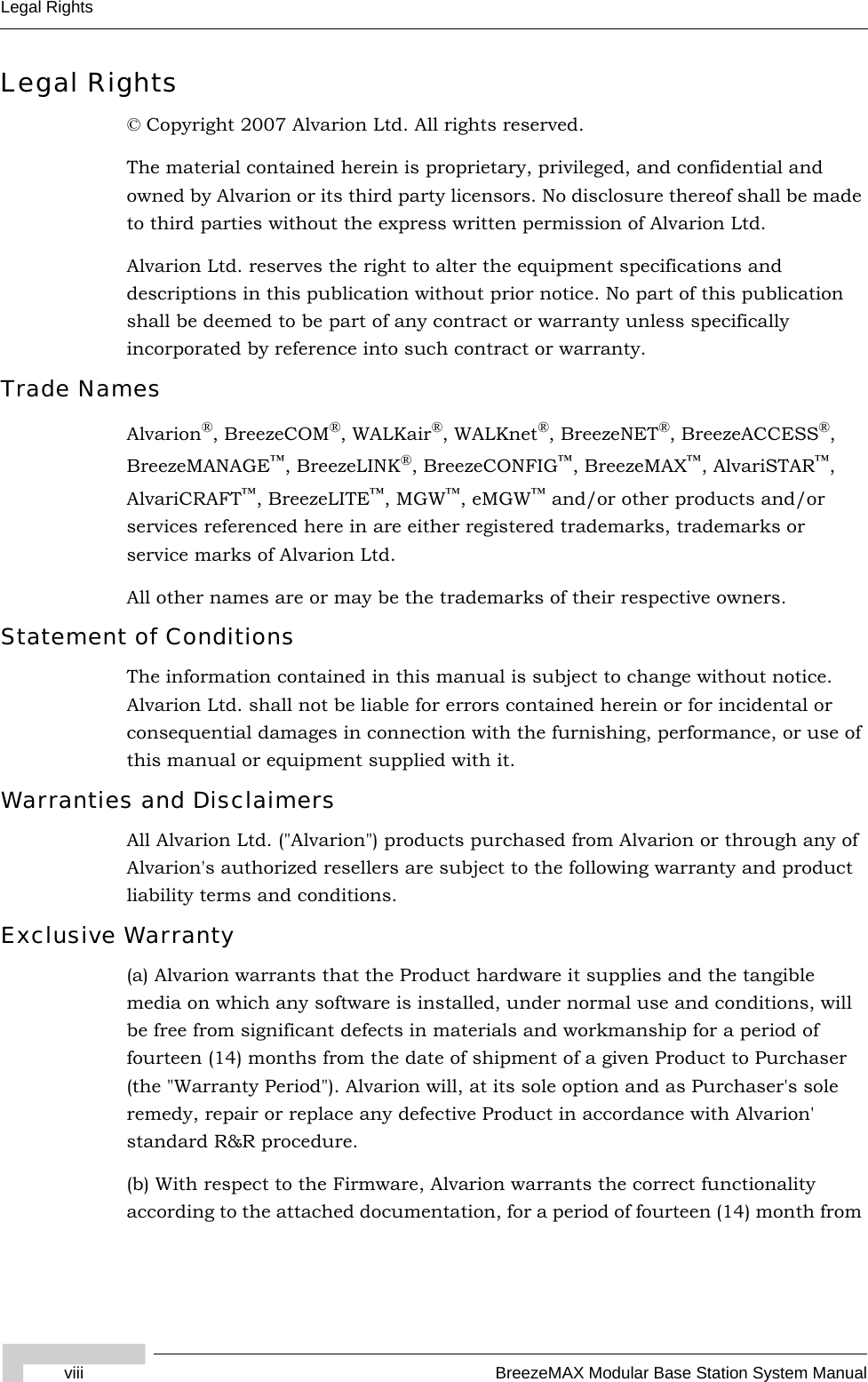 viii BreezeMAX Modular Base Station System ManualLegal RightsLegal Rights© Copyright 2007 Alvarion Ltd. All rights reserved.The material contained herein is proprietary, privileged, and confidential and owned by Alvarion or its third party licensors. No disclosure thereof shall be made to third parties without the express written permission of Alvarion Ltd.Alvarion Ltd. reserves the right to alter the equipment specifications and descriptions in this publication without prior notice. No part of this publication shall be deemed to be part of any contract or warranty unless specifically incorporated by reference into such contract or warranty.Trade NamesAlvarion®, BreezeCOM®, WALKair®, WALKnet®, BreezeNET®, BreezeACCESS®, BreezeMANAGE™, BreezeLINK®, BreezeCONFIG™, BreezeMAX™, AlvariSTAR™, AlvariCRAFT™, BreezeLITE™, MGW™, eMGW™ and/or other products and/or services referenced here in are either registered trademarks, trademarks or service marks of Alvarion Ltd.All other names are or may be the trademarks of their respective owners.Statement of ConditionsThe information contained in this manual is subject to change without notice. Alvarion Ltd. shall not be liable for errors contained herein or for incidental or consequential damages in connection with the furnishing, performance, or use of this manual or equipment supplied with it.Warranties and DisclaimersAll Alvarion Ltd. (&quot;Alvarion&quot;) products purchased from Alvarion or through any of Alvarion&apos;s authorized resellers are subject to the following warranty and product liability terms and conditions.Exclusive Warranty(a) Alvarion warrants that the Product hardware it supplies and the tangible media on which any software is installed, under normal use and conditions, will be free from significant defects in materials and workmanship for a period of fourteen (14) months from the date of shipment of a given Product to Purchaser (the &quot;Warranty Period&quot;). Alvarion will, at its sole option and as Purchaser&apos;s sole remedy, repair or replace any defective Product in accordance with Alvarion&apos; standard R&amp;R procedure.(b) With respect to the Firmware, Alvarion warrants the correct functionality according to the attached documentation, for a period of fourteen (14) month from 