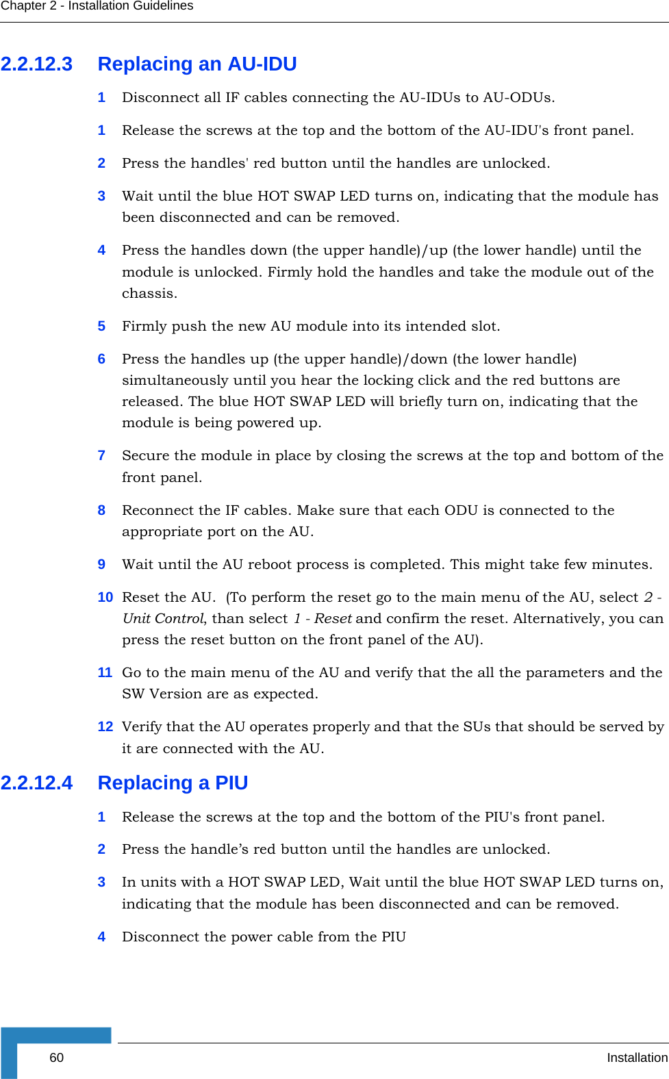 60 InstallationChapter 2 - Installation Guidelines2.2.12.3 Replacing an AU-IDU1Disconnect all IF cables connecting the AU-IDUs to AU-ODUs. 1Release the screws at the top and the bottom of the AU-IDU&apos;s front panel.2Press the handles&apos; red button until the handles are unlocked.3Wait until the blue HOT SWAP LED turns on, indicating that the module has been disconnected and can be removed. 4Press the handles down (the upper handle)/up (the lower handle) until the module is unlocked. Firmly hold the handles and take the module out of the chassis.5Firmly push the new AU module into its intended slot.6Press the handles up (the upper handle)/down (the lower handle) simultaneously until you hear the locking click and the red buttons are released. The blue HOT SWAP LED will briefly turn on, indicating that the module is being powered up.7Secure the module in place by closing the screws at the top and bottom of the front panel.8Reconnect the IF cables. Make sure that each ODU is connected to the appropriate port on the AU.9Wait until the AU reboot process is completed. This might take few minutes.10 Reset the AU.  (To perform the reset go to the main menu of the AU, select 2 - Unit Control, than select 1 - Reset and confirm the reset. Alternatively, you can press the reset button on the front panel of the AU). 11 Go to the main menu of the AU and verify that the all the parameters and the SW Version are as expected.12 Verify that the AU operates properly and that the SUs that should be served by it are connected with the AU.2.2.12.4 Replacing a PIU1Release the screws at the top and the bottom of the PIU&apos;s front panel.2Press the handle’s red button until the handles are unlocked.3In units with a HOT SWAP LED, Wait until the blue HOT SWAP LED turns on, indicating that the module has been disconnected and can be removed. 4Disconnect the power cable from the PIU