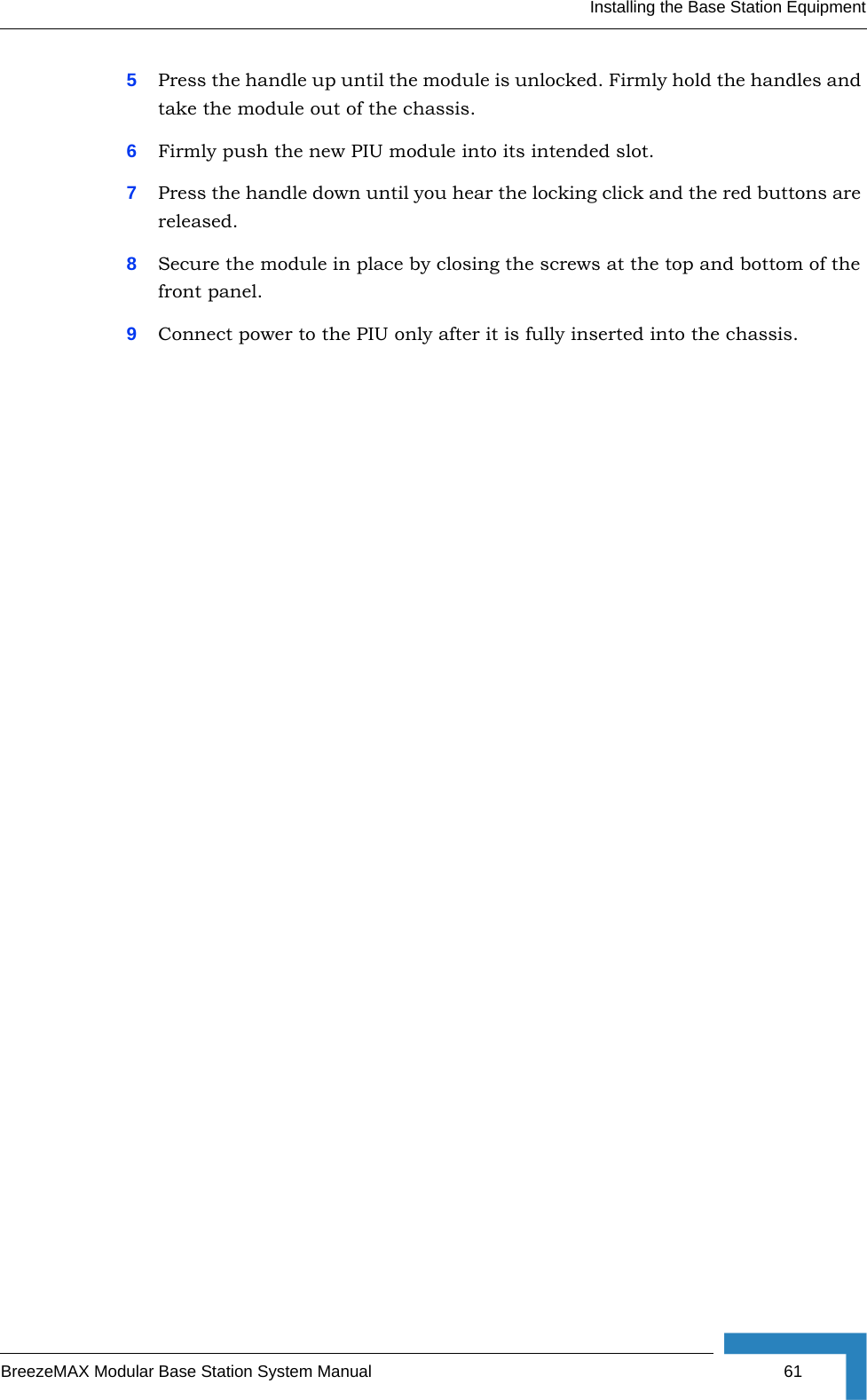 Installing the Base Station EquipmentBreezeMAX Modular Base Station System Manual 615Press the handle up until the module is unlocked. Firmly hold the handles and take the module out of the chassis.6Firmly push the new PIU module into its intended slot.7Press the handle down until you hear the locking click and the red buttons are released.8Secure the module in place by closing the screws at the top and bottom of the front panel.9Connect power to the PIU only after it is fully inserted into the chassis.