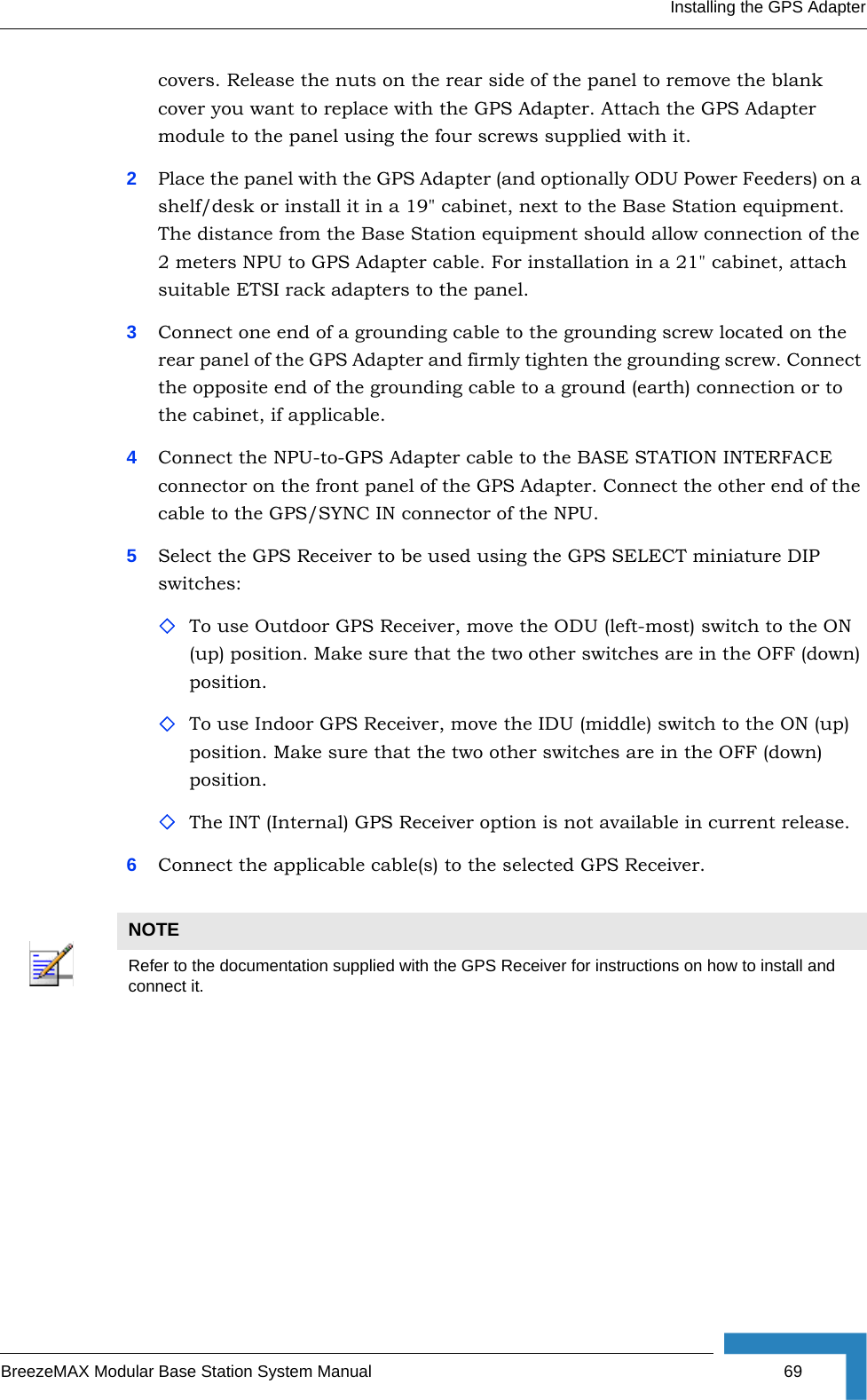 Installing the GPS AdapterBreezeMAX Modular Base Station System Manual 69covers. Release the nuts on the rear side of the panel to remove the blank cover you want to replace with the GPS Adapter. Attach the GPS Adapter module to the panel using the four screws supplied with it.2Place the panel with the GPS Adapter (and optionally ODU Power Feeders) on a shelf/desk or install it in a 19&quot; cabinet, next to the Base Station equipment. The distance from the Base Station equipment should allow connection of the 2 meters NPU to GPS Adapter cable. For installation in a 21&quot; cabinet, attach suitable ETSI rack adapters to the panel.3Connect one end of a grounding cable to the grounding screw located on the rear panel of the GPS Adapter and firmly tighten the grounding screw. Connect the opposite end of the grounding cable to a ground (earth) connection or to the cabinet, if applicable.4Connect the NPU-to-GPS Adapter cable to the BASE STATION INTERFACE connector on the front panel of the GPS Adapter. Connect the other end of the cable to the GPS/SYNC IN connector of the NPU.5Select the GPS Receiver to be used using the GPS SELECT miniature DIP switches:To use Outdoor GPS Receiver, move the ODU (left-most) switch to the ON (up) position. Make sure that the two other switches are in the OFF (down) position.To use Indoor GPS Receiver, move the IDU (middle) switch to the ON (up) position. Make sure that the two other switches are in the OFF (down) position.The INT (Internal) GPS Receiver option is not available in current release.6Connect the applicable cable(s) to the selected GPS Receiver.NOTERefer to the documentation supplied with the GPS Receiver for instructions on how to install and connect it.