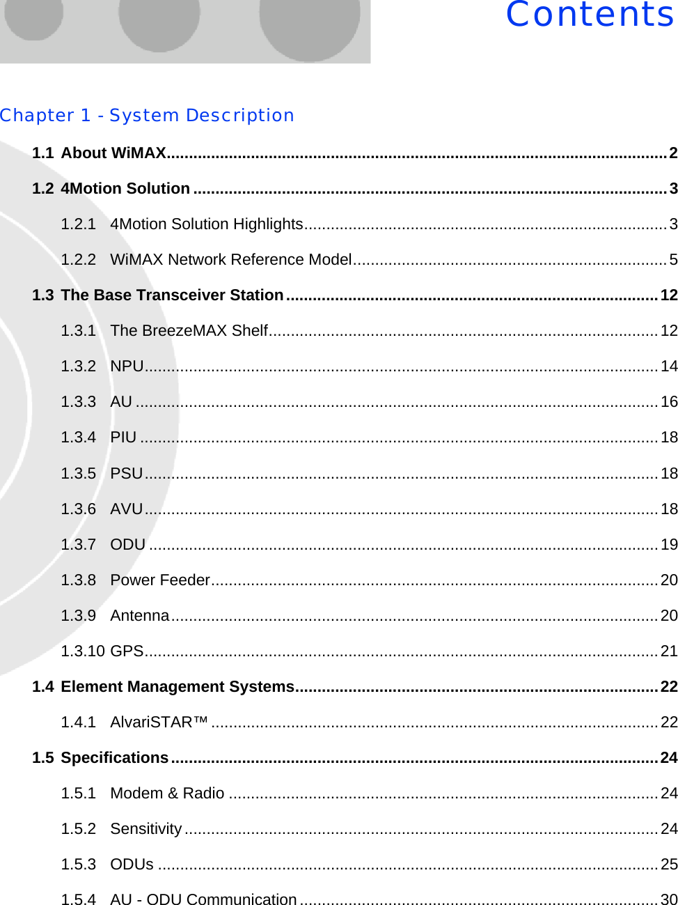 ContentsChapter 1 - System Description1.1 About WiMAX.................................................................................................................21.2 4Motion Solution ...........................................................................................................31.2.1 4Motion Solution Highlights..................................................................................31.2.2 WiMAX Network Reference Model.......................................................................51.3 The Base Transceiver Station....................................................................................121.3.1 The BreezeMAX Shelf........................................................................................121.3.2 NPU....................................................................................................................141.3.3 AU ......................................................................................................................161.3.4 PIU .....................................................................................................................181.3.5 PSU....................................................................................................................181.3.6 AVU....................................................................................................................181.3.7 ODU ...................................................................................................................191.3.8 Power Feeder.....................................................................................................201.3.9 Antenna..............................................................................................................201.3.10 GPS....................................................................................................................211.4 Element Management Systems..................................................................................221.4.1 AlvariSTAR™.....................................................................................................221.5 Specifications..............................................................................................................241.5.1 Modem &amp; Radio .................................................................................................241.5.2 Sensitivity...........................................................................................................241.5.3 ODUs .................................................................................................................251.5.4 AU - ODU Communication.................................................................................30