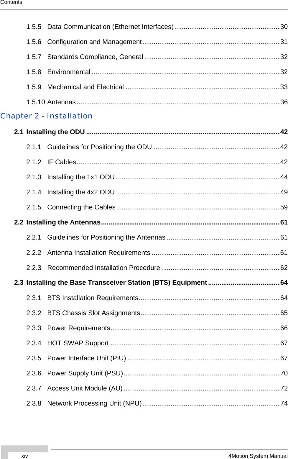 xiv 4Motion System ManualContents1.5.5 Data Communication (Ethernet Interfaces)........................................................301.5.6 Configuration and Management.........................................................................311.5.7 Standards Compliance, General........................................................................321.5.8 Environmental ....................................................................................................321.5.9 Mechanical and Electrical ..................................................................................331.5.10 Antennas............................................................................................................36Chapter 2 - Installation 2.1 Installing the ODU .......................................................................................................422.1.1 Guidelines for Positioning the ODU ...................................................................422.1.2 IF Cables............................................................................................................422.1.3 Installing the 1x1 ODU .......................................................................................442.1.4 Installing the 4x2 ODU .......................................................................................492.1.5 Connecting the Cables.......................................................................................592.2 Installing the Antennas...............................................................................................612.2.1 Guidelines for Positioning the Antennas ............................................................612.2.2 Antenna Installation Requirements ....................................................................612.2.3 Recommended Installation Procedure...............................................................622.3 Installing the Base Transceiver Station (BTS) Equipment......................................642.3.1 BTS Installation Requirements...........................................................................642.3.2 BTS Chassis Slot Assignments..........................................................................652.3.3 Power Requirements..........................................................................................662.3.4 HOT SWAP Support ..........................................................................................672.3.5 Power Interface Unit (PIU) .................................................................................672.3.6 Power Supply Unit (PSU)...................................................................................702.3.7 Access Unit Module (AU)...................................................................................722.3.8 Network Processing Unit (NPU).........................................................................74