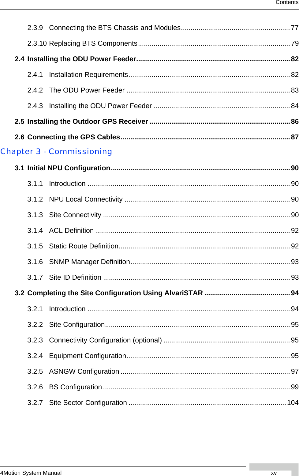 4Motion System Manual xvContents2.3.9 Connecting the BTS Chassis and Modules........................................................772.3.10 Replacing BTS Components..............................................................................792.4 Installing the ODU Power Feeder...............................................................................822.4.1 Installation Requirements...................................................................................822.4.2 The ODU Power Feeder ....................................................................................832.4.3 Installing the ODU Power Feeder ......................................................................842.5 Installing the Outdoor GPS Receiver ........................................................................862.6 Connecting the GPS Cables.......................................................................................87Chapter 3 - Commissioning3.1 Initial NPU Configuration............................................................................................903.1.1 Introduction ........................................................................................................903.1.2 NPU Local Connectivity .....................................................................................903.1.3 Site Connectivity ................................................................................................903.1.4 ACL Definition ....................................................................................................923.1.5 Static Route Definition........................................................................................923.1.6 SNMP Manager Definition..................................................................................933.1.7 Site ID Definition ................................................................................................933.2 Completing the Site Configuration Using AlvariSTAR ............................................943.2.1 Introduction ........................................................................................................943.2.2 Site Configuration...............................................................................................953.2.3 Connectivity Configuration (optional) .................................................................953.2.4 Equipment Configuration....................................................................................953.2.5 ASNGW Configuration .......................................................................................973.2.6 BS Configuration................................................................................................993.2.7 Site Sector Configuration .................................................................................104