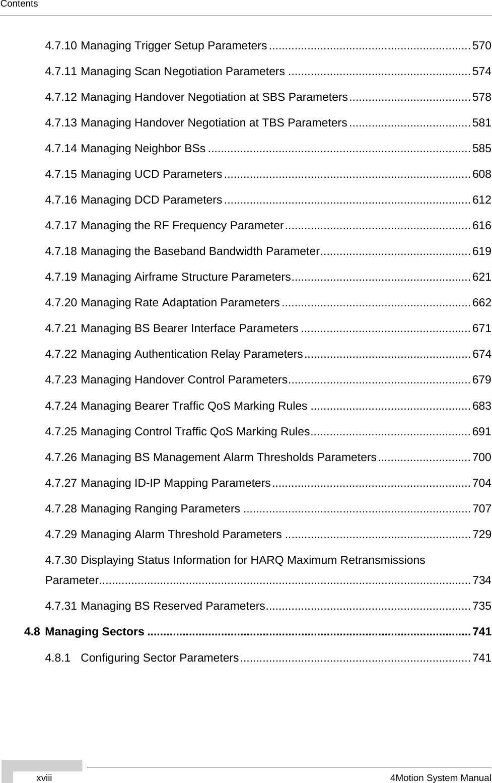 xviii 4Motion System ManualContents4.7.10 Managing Trigger Setup Parameters ...............................................................5704.7.11 Managing Scan Negotiation Parameters .........................................................5744.7.12 Managing Handover Negotiation at SBS Parameters......................................5784.7.13 Managing Handover Negotiation at TBS Parameters......................................5814.7.14 Managing Neighbor BSs ..................................................................................5854.7.15 Managing UCD Parameters.............................................................................6084.7.16 Managing DCD Parameters.............................................................................6124.7.17 Managing the RF Frequency Parameter..........................................................6164.7.18 Managing the Baseband Bandwidth Parameter...............................................6194.7.19 Managing Airframe Structure Parameters........................................................6214.7.20 Managing Rate Adaptation Parameters...........................................................6624.7.21 Managing BS Bearer Interface Parameters .....................................................6714.7.22 Managing Authentication Relay Parameters....................................................6744.7.23 Managing Handover Control Parameters.........................................................6794.7.24 Managing Bearer Traffic QoS Marking Rules ..................................................6834.7.25 Managing Control Traffic QoS Marking Rules..................................................6914.7.26 Managing BS Management Alarm Thresholds Parameters.............................7004.7.27 Managing ID-IP Mapping Parameters..............................................................7044.7.28 Managing Ranging Parameters .......................................................................7074.7.29 Managing Alarm Threshold Parameters ..........................................................7294.7.30 Displaying Status Information for HARQ Maximum Retransmissions  Parameter....................................................................................................................7344.7.31 Managing BS Reserved Parameters................................................................7354.8 Managing Sectors .....................................................................................................7414.8.1 Configuring Sector Parameters........................................................................741