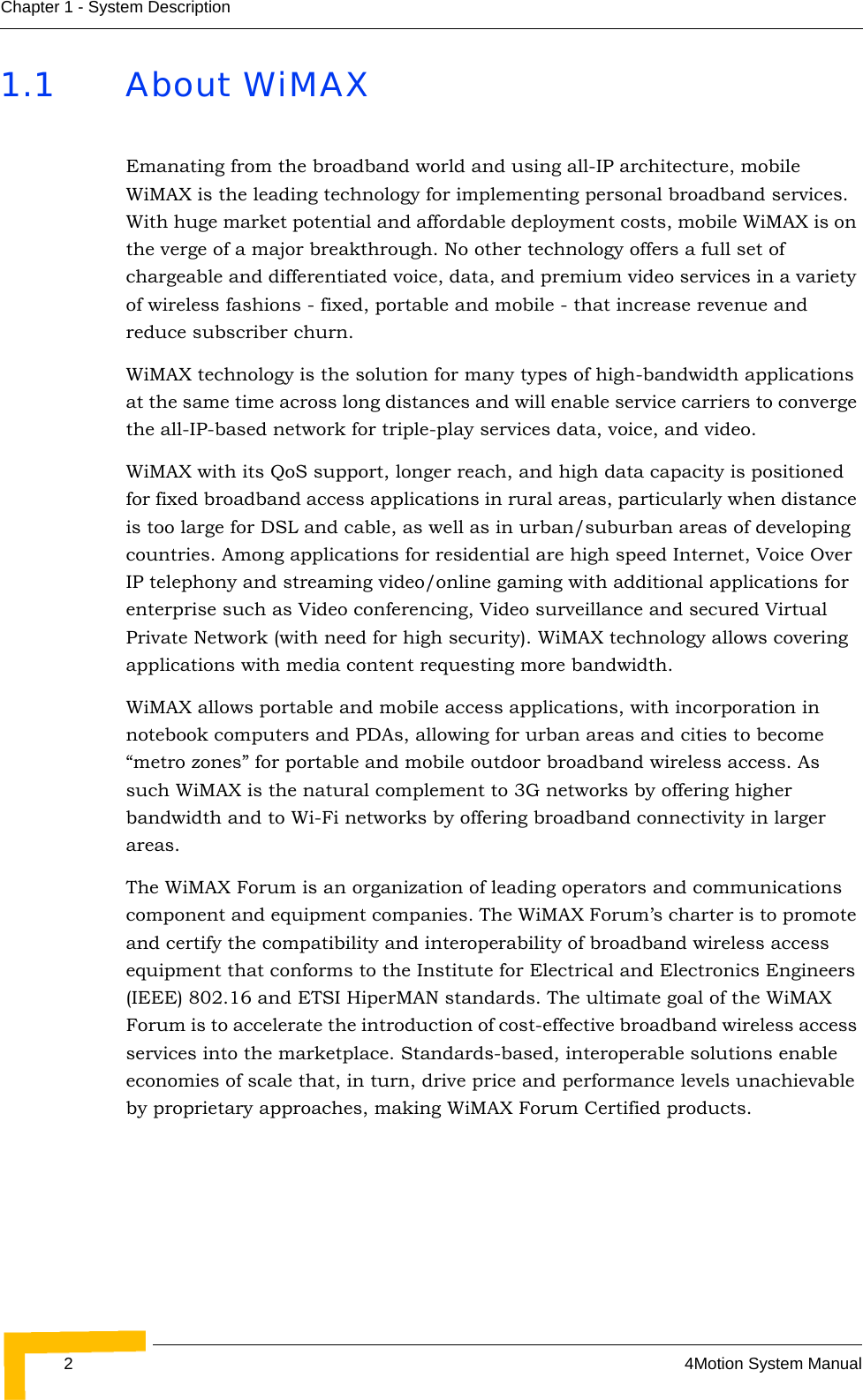 24Motion System ManualChapter 1 - System Description1.1 About WiMAXEmanating from the broadband world and using all-IP architecture, mobile WiMAX is the leading technology for implementing personal broadband services. With huge market potential and affordable deployment costs, mobile WiMAX is on the verge of a major breakthrough. No other technology offers a full set of chargeable and differentiated voice, data, and premium video services in a variety of wireless fashions - fixed, portable and mobile - that increase revenue and reduce subscriber churn.WiMAX technology is the solution for many types of high-bandwidth applications at the same time across long distances and will enable service carriers to converge the all-IP-based network for triple-play services data, voice, and video.WiMAX with its QoS support, longer reach, and high data capacity is positioned for fixed broadband access applications in rural areas, particularly when distance is too large for DSL and cable, as well as in urban/suburban areas of developing countries. Among applications for residential are high speed Internet, Voice Over IP telephony and streaming video/online gaming with additional applications for enterprise such as Video conferencing, Video surveillance and secured Virtual Private Network (with need for high security). WiMAX technology allows covering applications with media content requesting more bandwidth.WiMAX allows portable and mobile access applications, with incorporation in notebook computers and PDAs, allowing for urban areas and cities to become “metro zones” for portable and mobile outdoor broadband wireless access. As such WiMAX is the natural complement to 3G networks by offering higher bandwidth and to Wi-Fi networks by offering broadband connectivity in larger areas.The WiMAX Forum is an organization of leading operators and communications component and equipment companies. The WiMAX Forum’s charter is to promote and certify the compatibility and interoperability of broadband wireless access equipment that conforms to the Institute for Electrical and Electronics Engineers (IEEE) 802.16 and ETSI HiperMAN standards. The ultimate goal of the WiMAX Forum is to accelerate the introduction of cost-effective broadband wireless access services into the marketplace. Standards-based, interoperable solutions enable economies of scale that, in turn, drive price and performance levels unachievable by proprietary approaches, making WiMAX Forum Certified products.