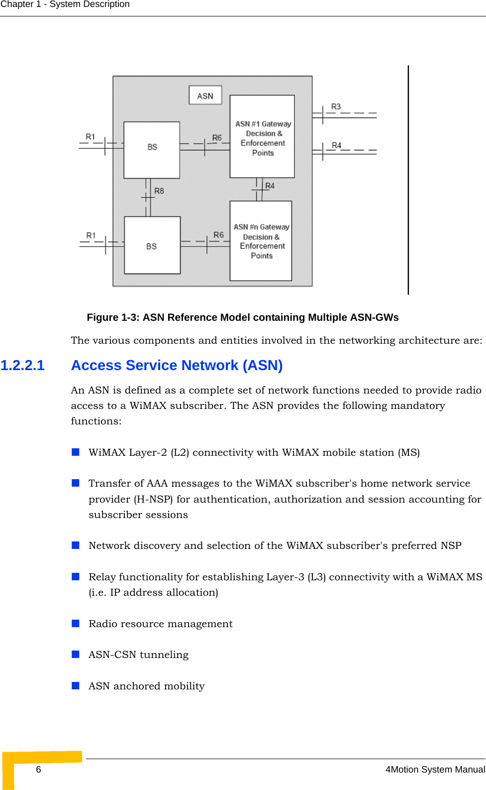 64Motion System ManualChapter 1 - System Description The various components and entities involved in the networking architecture are:1.2.2.1 Access Service Network (ASN)An ASN is defined as a complete set of network functions needed to provide radio access to a WiMAX subscriber. The ASN provides the following mandatory functions:WiMAX Layer-2 (L2) connectivity with WiMAX mobile station (MS) Transfer of AAA messages to the WiMAX subscriber&apos;s home network service provider (H-NSP) for authentication, authorization and session accounting for subscriber sessionsNetwork discovery and selection of the WiMAX subscriber&apos;s preferred NSPRelay functionality for establishing Layer-3 (L3) connectivity with a WiMAX MS (i.e. IP address allocation)Radio resource managementASN-CSN tunnelingASN anchored mobilityFigure 1-3: ASN Reference Model containing Multiple ASN-GWs