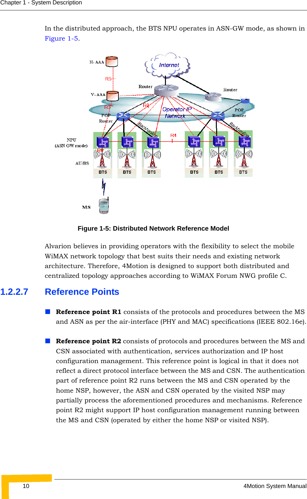 10 4Motion System ManualChapter 1 - System DescriptionIn the distributed approach, the BTS NPU operates in ASN-GW mode, as shown in Figure 1-5. Alvarion believes in providing operators with the flexibility to select the mobile WiMAX network topology that best suits their needs and existing network architecture. Therefore, 4Motion is designed to support both distributed and centralized topology approaches according to WiMAX Forum NWG profile C.1.2.2.7 Reference PointsReference point R1 consists of the protocols and procedures between the MS and ASN as per the air-interface (PHY and MAC) specifications (IEEE 802.16e).Reference point R2 consists of protocols and procedures between the MS and CSN associated with authentication, services authorization and IP host configuration management. This reference point is logical in that it does not reflect a direct protocol interface between the MS and CSN. The authentication part of reference point R2 runs between the MS and CSN operated by the home NSP, however, the ASN and CSN operated by the visited NSP may partially process the aforementioned procedures and mechanisms. Reference point R2 might support IP host configuration management running between the MS and CSN (operated by either the home NSP or visited NSP).Figure 1-5: Distributed Network Reference Model