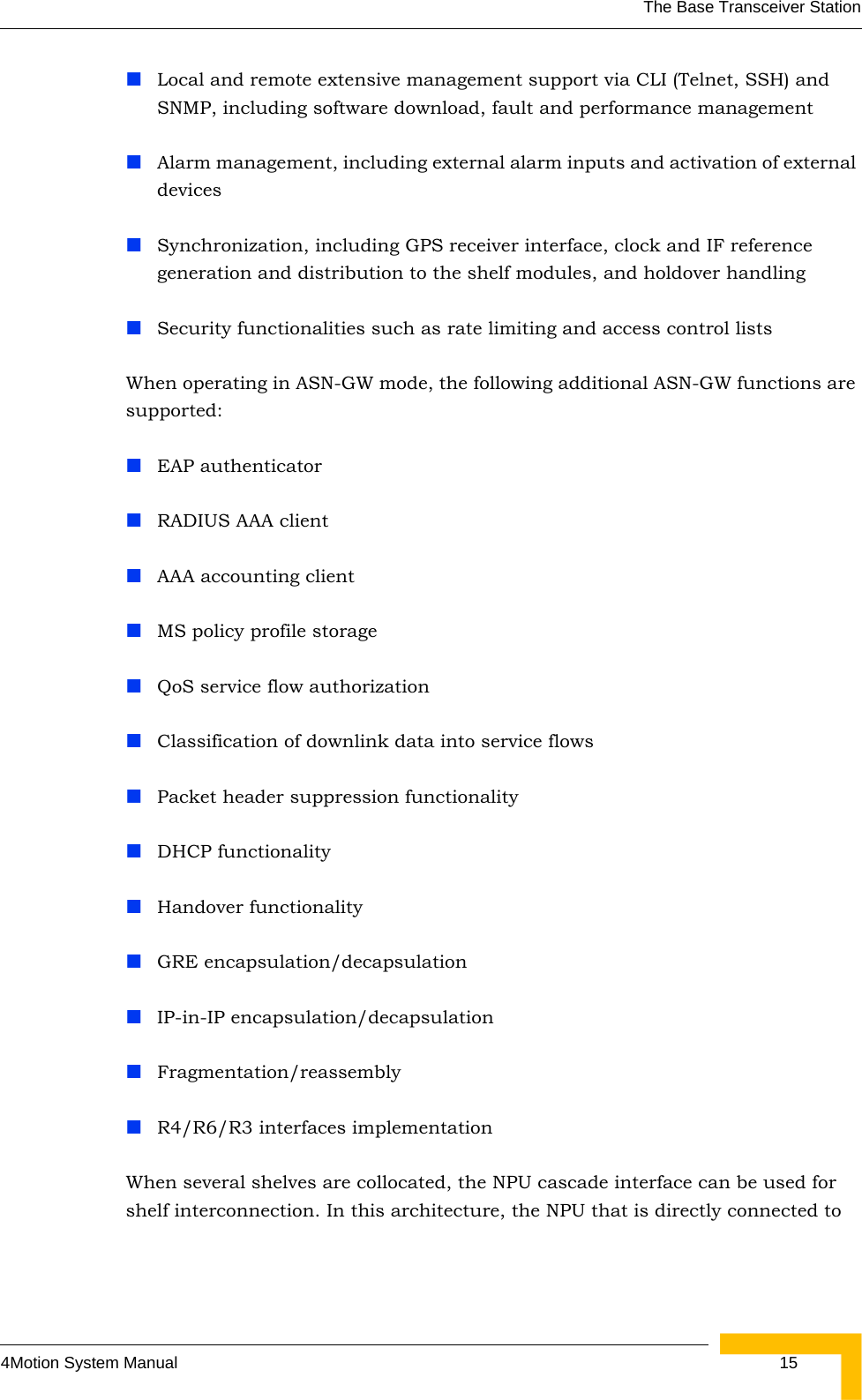 The Base Transceiver Station4Motion System Manual  15Local and remote extensive management support via CLI (Telnet, SSH) and SNMP, including software download, fault and performance managementAlarm management, including external alarm inputs and activation of external devicesSynchronization, including GPS receiver interface, clock and IF reference generation and distribution to the shelf modules, and holdover handling Security functionalities such as rate limiting and access control listsWhen operating in ASN-GW mode, the following additional ASN-GW functions are supported: EAP authenticatorRADIUS AAA clientAAA accounting clientMS policy profile storageQoS service flow authorizationClassification of downlink data into service flowsPacket header suppression functionalityDHCP functionalityHandover functionalityGRE encapsulation/decapsulationIP-in-IP encapsulation/decapsulationFragmentation/reassemblyR4/R6/R3 interfaces implementationWhen several shelves are collocated, the NPU cascade interface can be used for shelf interconnection. In this architecture, the NPU that is directly connected to 