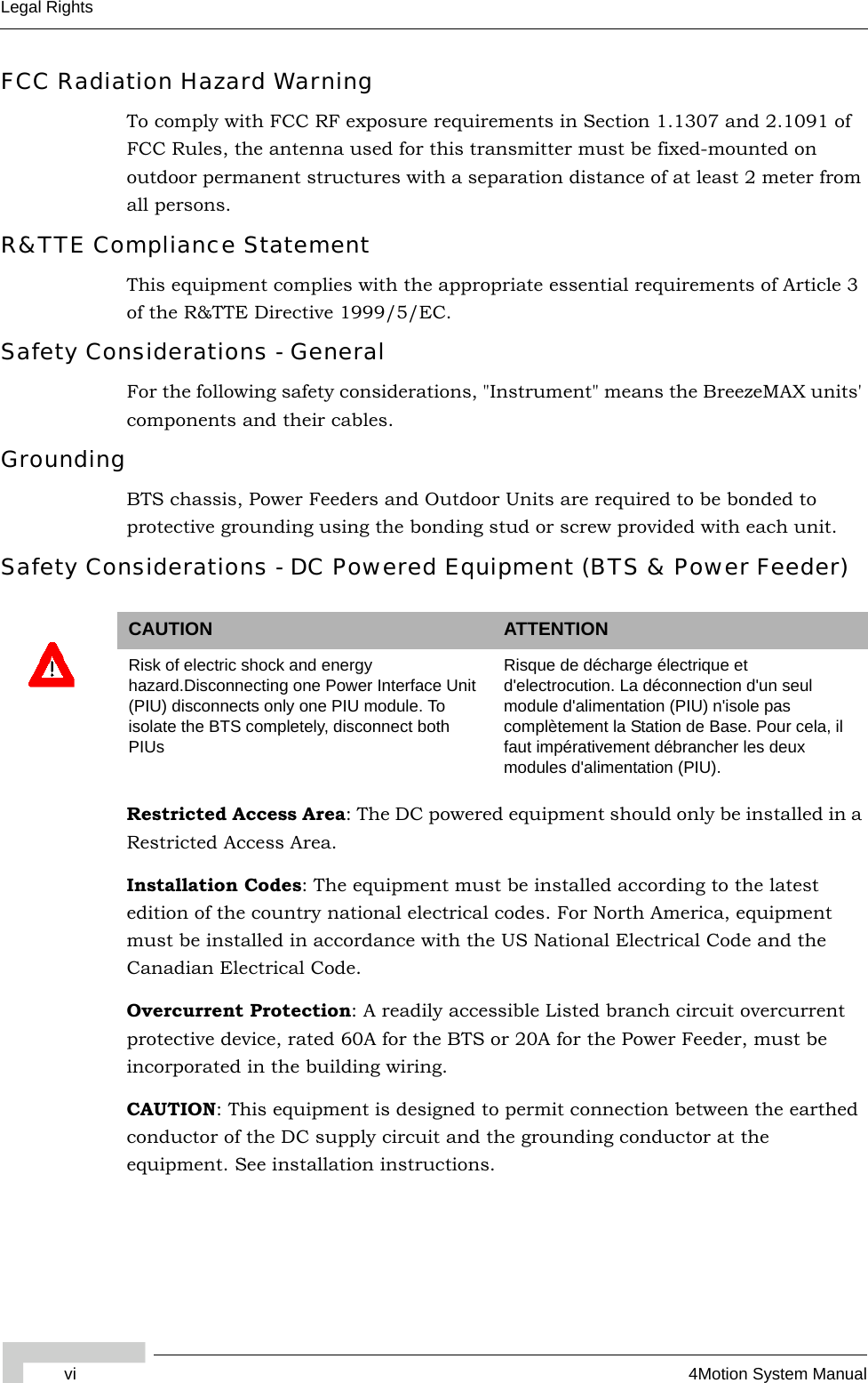 vi 4Motion System ManualLegal RightsFCC Radiation Hazard Warning To comply with FCC RF exposure requirements in Section 1.1307 and 2.1091 of FCC Rules, the antenna used for this transmitter must be fixed-mounted on outdoor permanent structures with a separation distance of at least 2 meter from all persons.R&amp;TTE Compliance StatementThis equipment complies with the appropriate essential requirements of Article 3 of the R&amp;TTE Directive 1999/5/EC.Safety Considerations - GeneralFor the following safety considerations, &quot;Instrument&quot; means the BreezeMAX units&apos; components and their cables.GroundingBTS chassis, Power Feeders and Outdoor Units are required to be bonded to protective grounding using the bonding stud or screw provided with each unit. Safety Considerations - DC Powered Equipment (BTS &amp; Power Feeder)Restricted Access Area: The DC powered equipment should only be installed in a Restricted Access Area.Installation Codes: The equipment must be installed according to the latest edition of the country national electrical codes. For North America, equipment must be installed in accordance with the US National Electrical Code and the Canadian Electrical Code.Overcurrent Protection: A readily accessible Listed branch circuit overcurrent protective device, rated 60A for the BTS or 20A for the Power Feeder, must be incorporated in the building wiring.CAUTION: This equipment is designed to permit connection between the earthed conductor of the DC supply circuit and the grounding conductor at the equipment. See installation instructions.CAUTION ATTENTIONRisk of electric shock and energy hazard.Disconnecting one Power Interface Unit (PIU) disconnects only one PIU module. To isolate the BTS completely, disconnect both PIUsRisque de décharge électrique et d&apos;electrocution. La déconnection d&apos;un seul module d&apos;alimentation (PIU) n&apos;isole pas complètement la Station de Base. Pour cela, il faut impérativement débrancher les deux modules d&apos;alimentation (PIU).