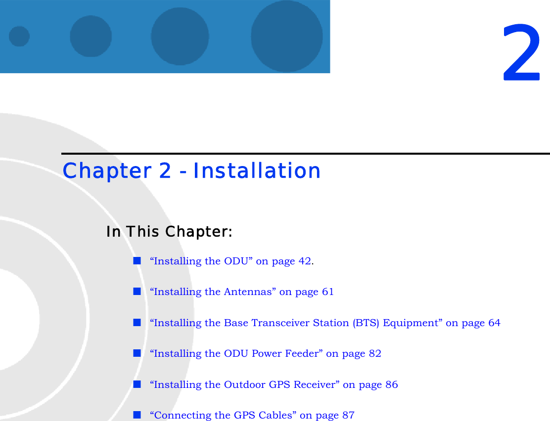 2Chapter 2 - Installation In This Chapter:“Installing the ODU” on page 42.“Installing the Antennas” on page 61“Installing the Base Transceiver Station (BTS) Equipment” on page 64“Installing the ODU Power Feeder” on page 82“Installing the Outdoor GPS Receiver” on page 86“Connecting the GPS Cables” on page 87