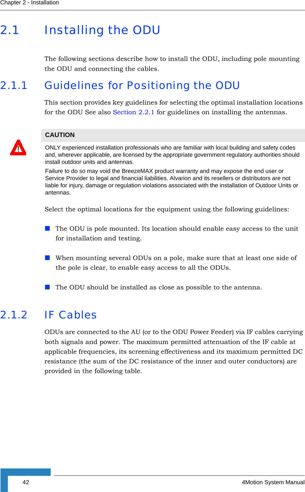 42 4Motion System ManualChapter 2 - Installation2.1 Installing the ODUThe following sections describe how to install the ODU, including pole mounting the ODU and connecting the cables.2.1.1 Guidelines for Positioning the ODUThis section provides key guidelines for selecting the optimal installation locations for the ODU See also Section 2.2.1 for guidelines on installing the antennas.Select the optimal locations for the equipment using the following guidelines:The ODU is pole mounted. Its location should enable easy access to the unit for installation and testing.When mounting several ODUs on a pole, make sure that at least one side of the pole is clear, to enable easy access to all the ODUs.The ODU should be installed as close as possible to the antenna.2.1.2 IF CablesODUs are connected to the AU (or to the ODU Power Feeder) via IF cables carrying both signals and power. The maximum permitted attenuation of the IF cable at applicable frequencies, its screening effectiveness and its maximum permitted DC resistance (the sum of the DC resistance of the inner and outer conductors) are provided in the following table.CAUTIONONLY experienced installation professionals who are familiar with local building and safety codes and, wherever applicable, are licensed by the appropriate government regulatory authorities should install outdoor units and antennas.Failure to do so may void the BreezeMAX product warranty and may expose the end user or Service Provider to legal and financial liabilities. Alvarion and its resellers or distributors are not liable for injury, damage or regulation violations associated with the installation of Outdoor Units or antennas.