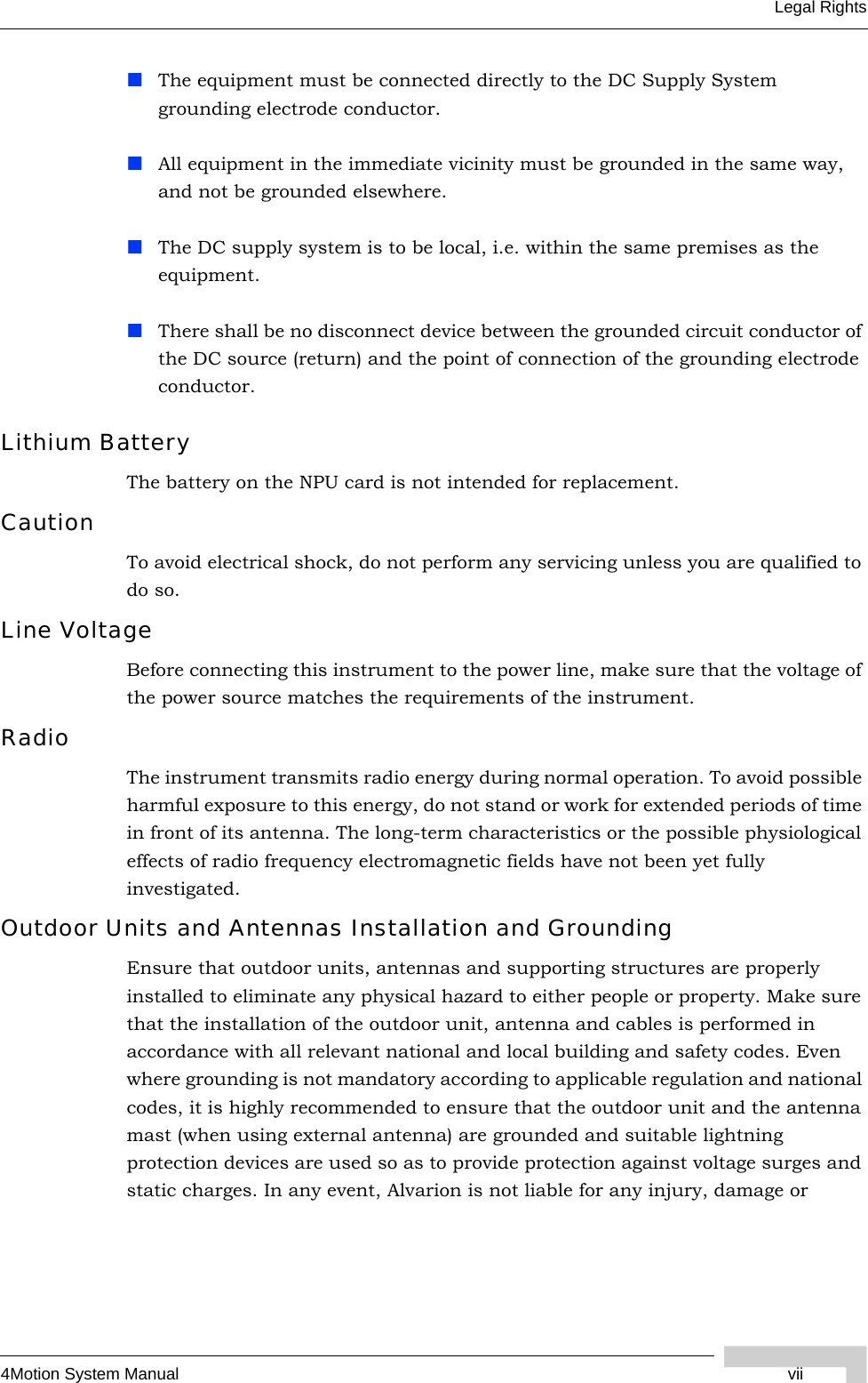 4Motion System Manual viiLegal RightsThe equipment must be connected directly to the DC Supply System grounding electrode conductor.All equipment in the immediate vicinity must be grounded in the same way, and not be grounded elsewhere.The DC supply system is to be local, i.e. within the same premises as the equipment.There shall be no disconnect device between the grounded circuit conductor of the DC source (return) and the point of connection of the grounding electrode conductor.Lithium BatteryThe battery on the NPU card is not intended for replacement.CautionTo avoid electrical shock, do not perform any servicing unless you are qualified to do so.Line VoltageBefore connecting this instrument to the power line, make sure that the voltage of the power source matches the requirements of the instrument.RadioThe instrument transmits radio energy during normal operation. To avoid possible harmful exposure to this energy, do not stand or work for extended periods of time in front of its antenna. The long-term characteristics or the possible physiological effects of radio frequency electromagnetic fields have not been yet fully investigated.Outdoor Units and Antennas Installation and GroundingEnsure that outdoor units, antennas and supporting structures are properly installed to eliminate any physical hazard to either people or property. Make sure that the installation of the outdoor unit, antenna and cables is performed in accordance with all relevant national and local building and safety codes. Even where grounding is not mandatory according to applicable regulation and national codes, it is highly recommended to ensure that the outdoor unit and the antenna mast (when using external antenna) are grounded and suitable lightning protection devices are used so as to provide protection against voltage surges and static charges. In any event, Alvarion is not liable for any injury, damage or 