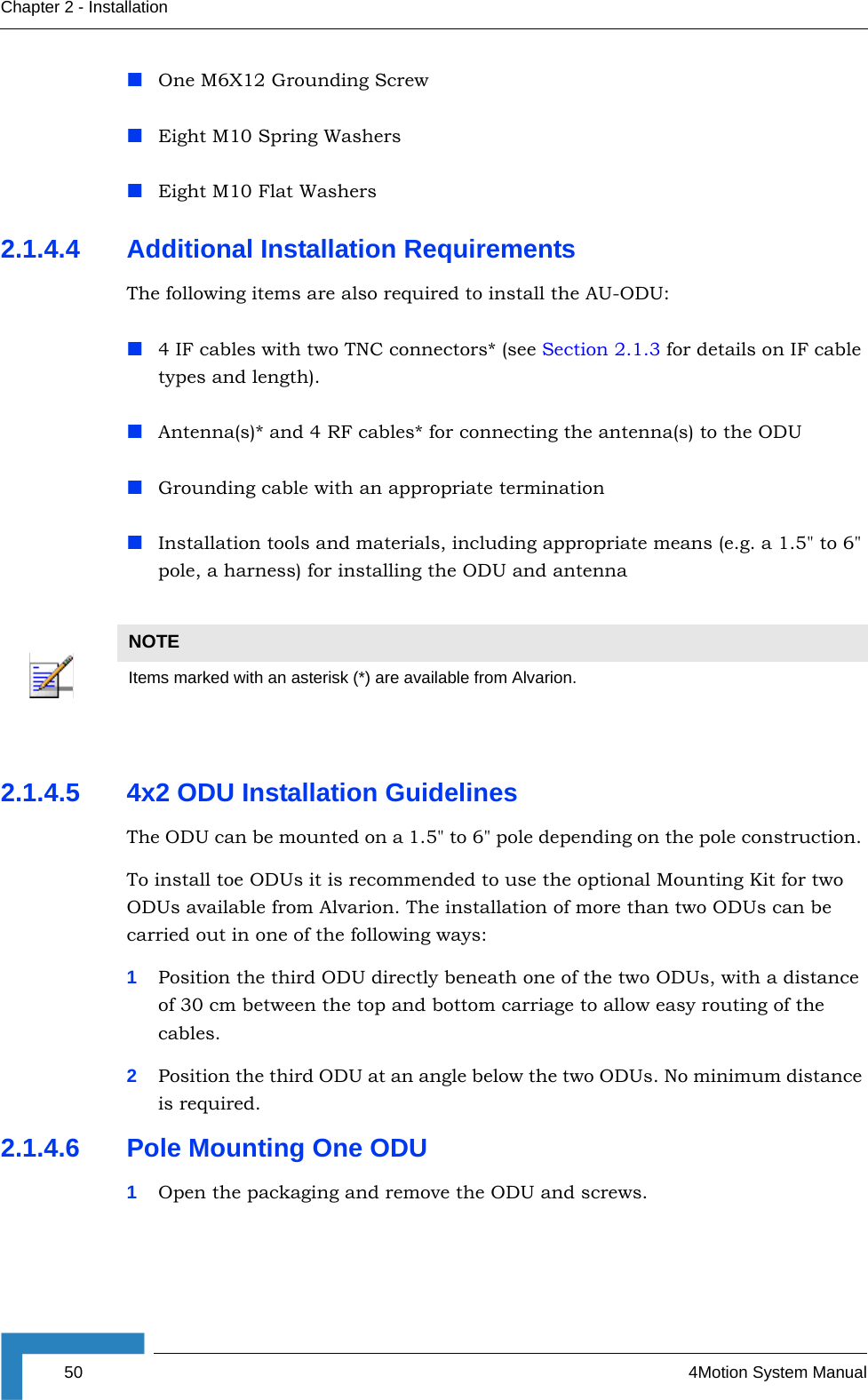 50 4Motion System ManualChapter 2 - InstallationOne M6X12 Grounding ScrewEight M10 Spring WashersEight M10 Flat Washers2.1.4.4 Additional Installation RequirementsThe following items are also required to install the AU-ODU:4 IF cables with two TNC connectors* (see Section 2.1.3 for details on IF cable types and length).Antenna(s)* and 4 RF cables* for connecting the antenna(s) to the ODUGrounding cable with an appropriate terminationInstallation tools and materials, including appropriate means (e.g. a 1.5&quot; to 6&quot; pole, a harness) for installing the ODU and antenna2.1.4.5 4x2 ODU Installation GuidelinesThe ODU can be mounted on a 1.5&quot; to 6&quot; pole depending on the pole construction. To install toe ODUs it is recommended to use the optional Mounting Kit for two ODUs available from Alvarion. The installation of more than two ODUs can be carried out in one of the following ways:1Position the third ODU directly beneath one of the two ODUs, with a distance of 30 cm between the top and bottom carriage to allow easy routing of the cables.2Position the third ODU at an angle below the two ODUs. No minimum distance is required. 2.1.4.6 Pole Mounting One ODU1Open the packaging and remove the ODU and screws.NOTEItems marked with an asterisk (*) are available from Alvarion.