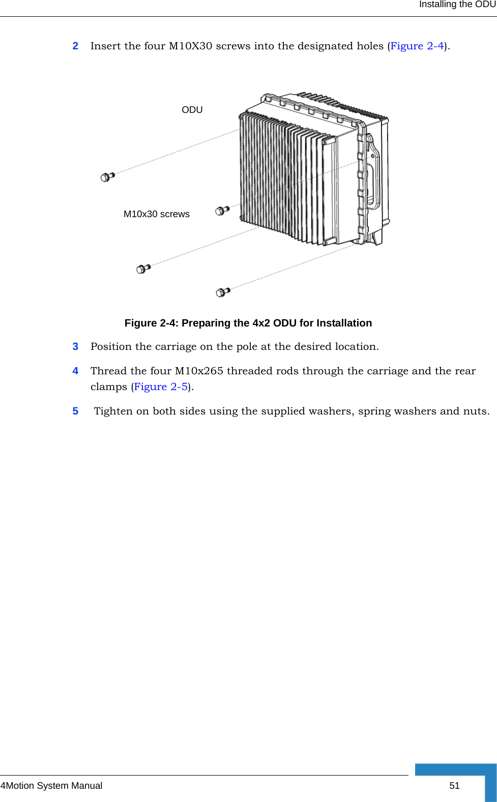 Installing the ODU4Motion System Manual  512Insert the four M10X30 screws into the designated holes (Figure 2-4).3Position the carriage on the pole at the desired location.4Thread the four M10x265 threaded rods through the carriage and the rear clamps (Figure 2-5).5 Tighten on both sides using the supplied washers, spring washers and nuts.Figure 2-4: Preparing the 4x2 ODU for InstallationODUM10x30 screws
