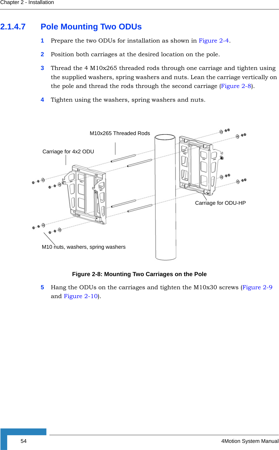 54 4Motion System ManualChapter 2 - Installation2.1.4.7 Pole Mounting Two ODUs1Prepare the two ODUs for installation as shown in Figure 2-4.2Position both carriages at the desired location on the pole.3Thread the 4 M10x265 threaded rods through one carriage and tighten using the supplied washers, spring washers and nuts. Lean the carriage vertically on the pole and thread the rods through the second carriage (Figure 2-8).4Tighten using the washers, spring washers and nuts.5Hang the ODUs on the carriages and tighten the M10x30 screws (Figure 2-9 and Figure 2-10). Figure 2-8: Mounting Two Carriages on the PoleCarriage for 4x2 ODUM10 nuts, washers, spring washersCarriage for ODU-HPM10x265 Threaded Rods