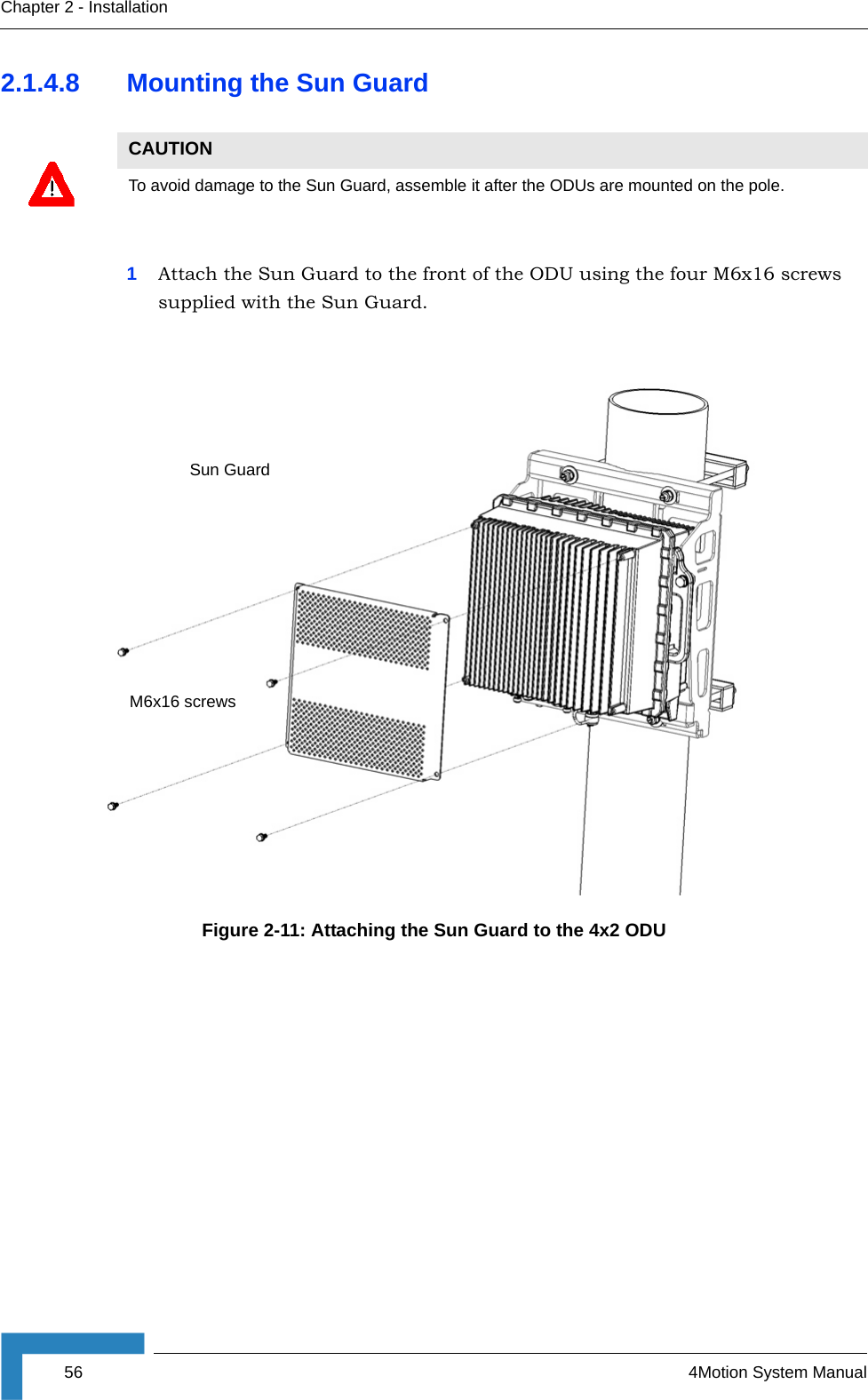 56 4Motion System ManualChapter 2 - Installation2.1.4.8 Mounting the Sun Guard1Attach the Sun Guard to the front of the ODU using the four M6x16 screws supplied with the Sun Guard.CAUTIONTo avoid damage to the Sun Guard, assemble it after the ODUs are mounted on the pole.Figure 2-11: Attaching the Sun Guard to the 4x2 ODUSun GuardM6x16 screws