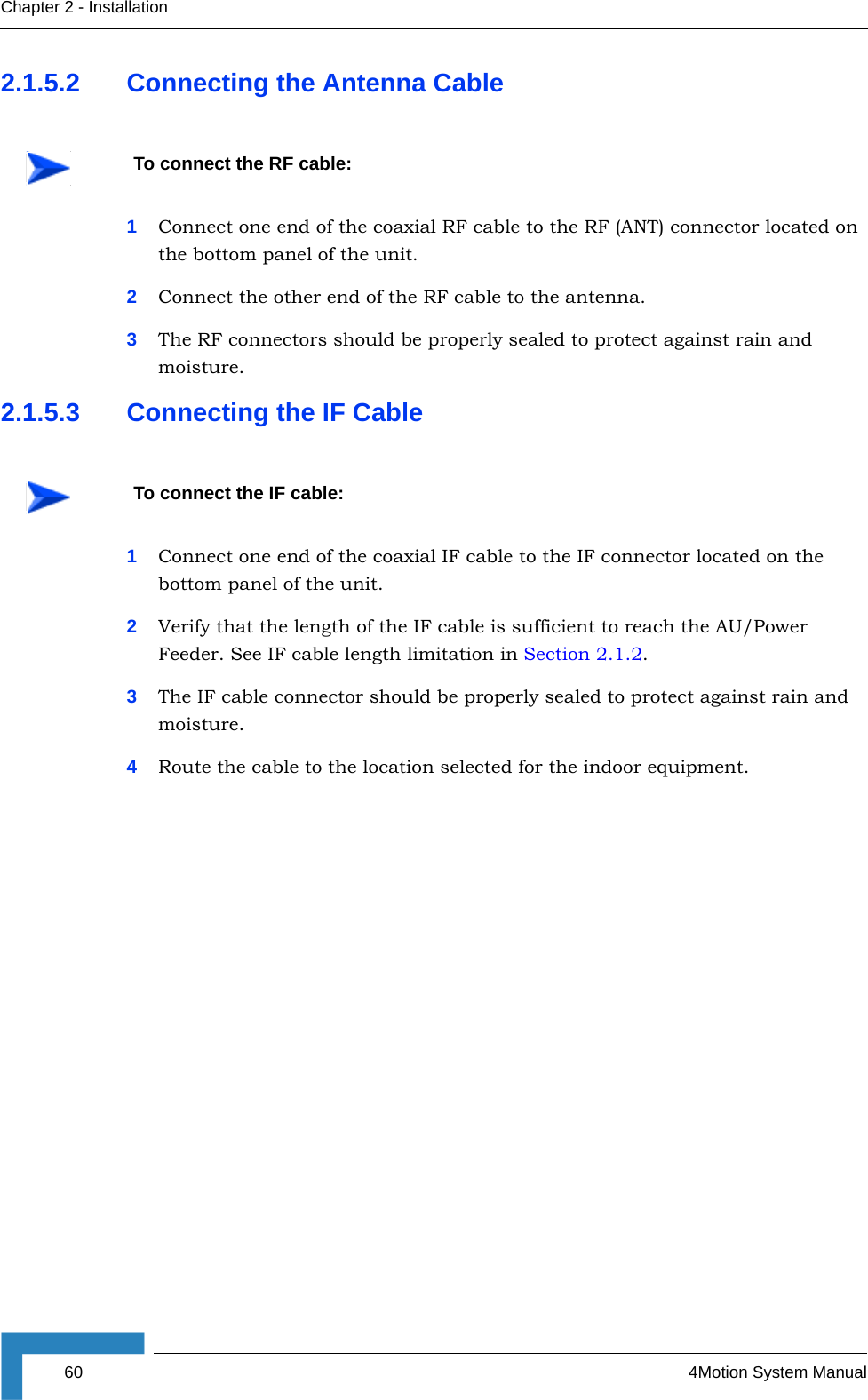 60 4Motion System ManualChapter 2 - Installation2.1.5.2 Connecting the Antenna Cable1Connect one end of the coaxial RF cable to the RF (ANT) connector located on the bottom panel of the unit. 2Connect the other end of the RF cable to the antenna.3The RF connectors should be properly sealed to protect against rain and moisture.2.1.5.3 Connecting the IF Cable1Connect one end of the coaxial IF cable to the IF connector located on the bottom panel of the unit.2Verify that the length of the IF cable is sufficient to reach the AU/Power Feeder. See IF cable length limitation in Section 2.1.2.3The IF cable connector should be properly sealed to protect against rain and moisture.4Route the cable to the location selected for the indoor equipment. To connect the RF cable: To connect the IF cable: