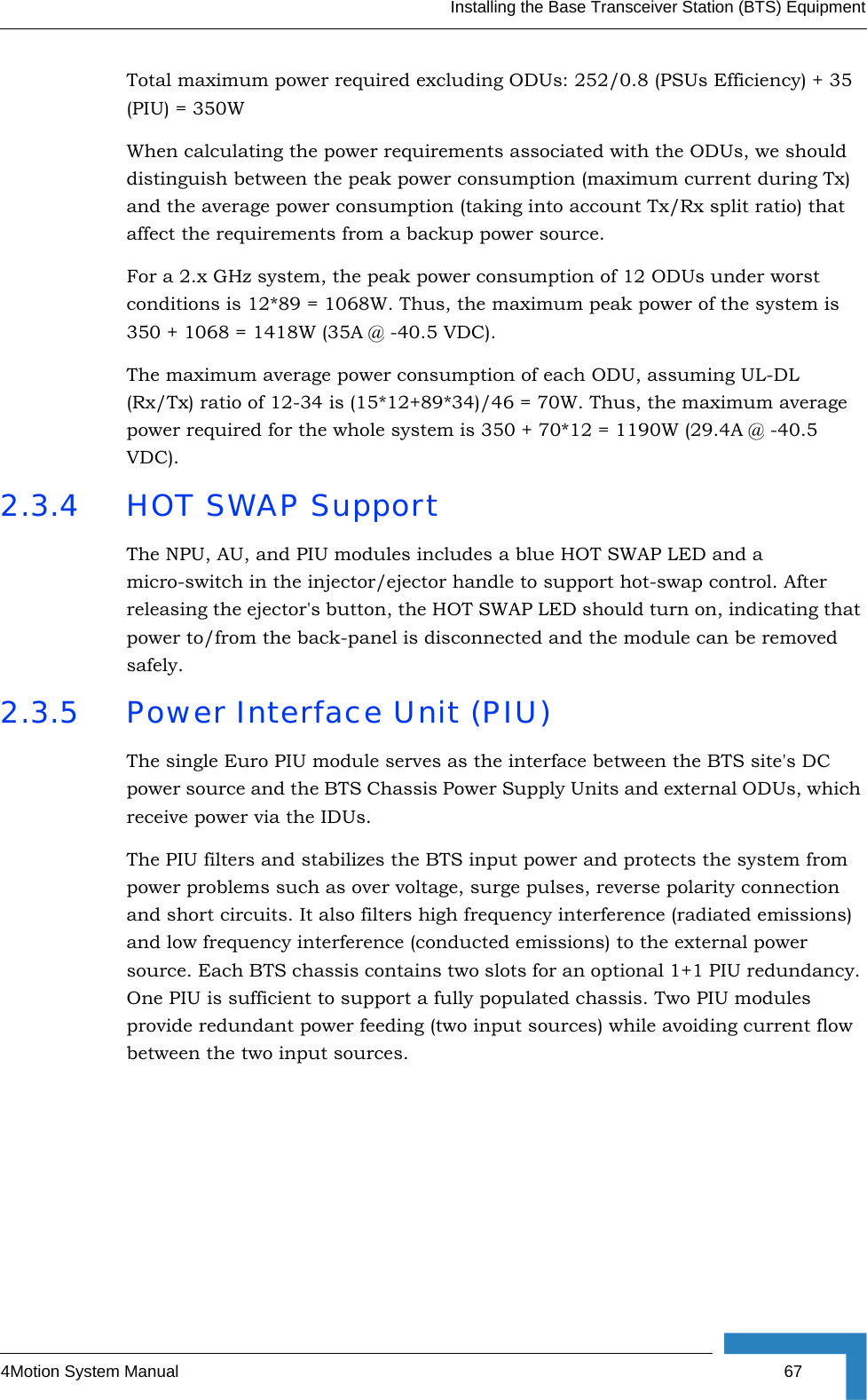 Installing the Base Transceiver Station (BTS) Equipment4Motion System Manual  67Total maximum power required excluding ODUs: 252/0.8 (PSUs Efficiency) + 35 (PIU) = 350WWhen calculating the power requirements associated with the ODUs, we should distinguish between the peak power consumption (maximum current during Tx) and the average power consumption (taking into account Tx/Rx split ratio) that affect the requirements from a backup power source.For a 2.x GHz system, the peak power consumption of 12 ODUs under worst conditions is 12*89 = 1068W. Thus, the maximum peak power of the system is 350 + 1068 = 1418W (35A @ -40.5 VDC).The maximum average power consumption of each ODU, assuming UL-DL (Rx/Tx) ratio of 12-34 is (15*12+89*34)/46 = 70W. Thus, the maximum average power required for the whole system is 350 + 70*12 = 1190W (29.4A @ -40.5 VDC).2.3.4 HOT SWAP SupportThe NPU, AU, and PIU modules includes a blue HOT SWAP LED and a micro-switch in the injector/ejector handle to support hot-swap control. After releasing the ejector&apos;s button, the HOT SWAP LED should turn on, indicating that power to/from the back-panel is disconnected and the module can be removed safely. 2.3.5 Power Interface Unit (PIU)The single Euro PIU module serves as the interface between the BTS site&apos;s DC power source and the BTS Chassis Power Supply Units and external ODUs, which receive power via the IDUs. The PIU filters and stabilizes the BTS input power and protects the system from power problems such as over voltage, surge pulses, reverse polarity connection and short circuits. It also filters high frequency interference (radiated emissions) and low frequency interference (conducted emissions) to the external power source. Each BTS chassis contains two slots for an optional 1+1 PIU redundancy. One PIU is sufficient to support a fully populated chassis. Two PIU modules provide redundant power feeding (two input sources) while avoiding current flow between the two input sources.