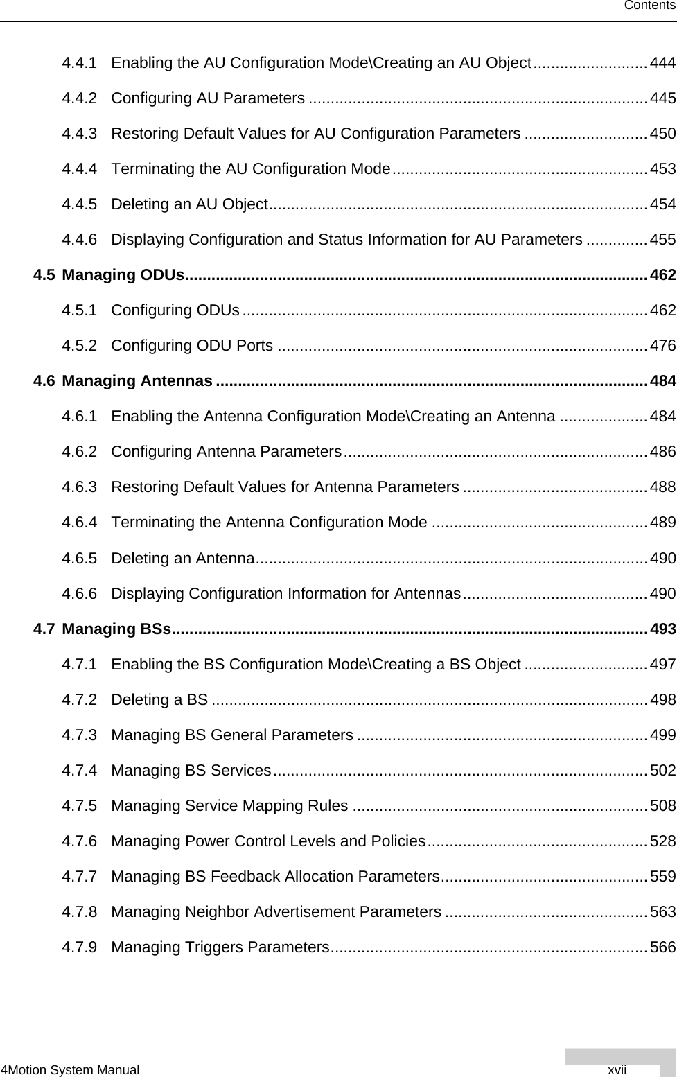 4Motion System Manual xviiContents4.4.1 Enabling the AU Configuration Mode\Creating an AU Object..........................4444.4.2 Configuring AU Parameters .............................................................................4454.4.3 Restoring Default Values for AU Configuration Parameters ............................4504.4.4 Terminating the AU Configuration Mode..........................................................4534.4.5 Deleting an AU Object......................................................................................4544.4.6 Displaying Configuration and Status Information for AU Parameters ..............4554.5 Managing ODUs.........................................................................................................4624.5.1 Configuring ODUs............................................................................................4624.5.2 Configuring ODU Ports ....................................................................................4764.6 Managing Antennas ..................................................................................................4844.6.1 Enabling the Antenna Configuration Mode\Creating an Antenna ....................4844.6.2 Configuring Antenna Parameters.....................................................................4864.6.3 Restoring Default Values for Antenna Parameters ..........................................4884.6.4 Terminating the Antenna Configuration Mode .................................................4894.6.5 Deleting an Antenna.........................................................................................4904.6.6 Displaying Configuration Information for Antennas..........................................4904.7 Managing BSs............................................................................................................4934.7.1 Enabling the BS Configuration Mode\Creating a BS Object ............................4974.7.2 Deleting a BS ...................................................................................................4984.7.3 Managing BS General Parameters ..................................................................4994.7.4 Managing BS Services.....................................................................................5024.7.5 Managing Service Mapping Rules ...................................................................5084.7.6 Managing Power Control Levels and Policies..................................................5284.7.7 Managing BS Feedback Allocation Parameters...............................................5594.7.8 Managing Neighbor Advertisement Parameters ..............................................5634.7.9 Managing Triggers Parameters........................................................................566