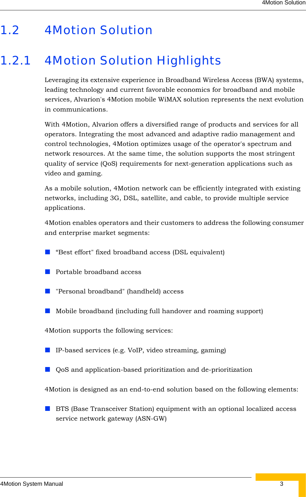 4Motion Solution4Motion System Manual  31.2 4Motion Solution1.2.1 4Motion Solution HighlightsLeveraging its extensive experience in Broadband Wireless Access (BWA) systems, leading technology and current favorable economics for broadband and mobile services, Alvarion&apos;s 4Motion mobile WiMAX solution represents the next evolution in communications.With 4Motion, Alvarion offers a diversified range of products and services for all operators. Integrating the most advanced and adaptive radio management and control technologies, 4Motion optimizes usage of the operator&apos;s spectrum and network resources. At the same time, the solution supports the most stringent quality of service (QoS) requirements for next-generation applications such as video and gaming.As a mobile solution, 4Motion network can be efficiently integrated with existing networks, including 3G, DSL, satellite, and cable, to provide multiple service applications.4Motion enables operators and their customers to address the following consumer and enterprise market segments: “Best effort&quot; fixed broadband access (DSL equivalent)Portable broadband access&quot;Personal broadband&quot; (handheld) accessMobile broadband (including full handover and roaming support)4Motion supports the following services:IP-based services (e.g. VoIP, video streaming, gaming)QoS and application-based prioritization and de-prioritization4Motion is designed as an end-to-end solution based on the following elements:BTS (Base Transceiver Station) equipment with an optional localized access service network gateway (ASN-GW)