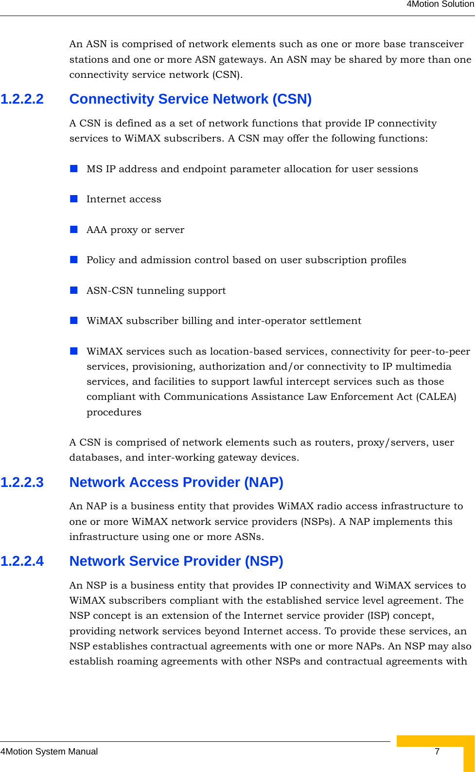 4Motion Solution4Motion System Manual  7An ASN is comprised of network elements such as one or more base transceiver stations and one or more ASN gateways. An ASN may be shared by more than one connectivity service network (CSN).1.2.2.2 Connectivity Service Network (CSN)A CSN is defined as a set of network functions that provide IP connectivity services to WiMAX subscribers. A CSN may offer the following functions:MS IP address and endpoint parameter allocation for user sessionsInternet accessAAA proxy or serverPolicy and admission control based on user subscription profilesASN-CSN tunneling supportWiMAX subscriber billing and inter-operator settlementWiMAX services such as location-based services, connectivity for peer-to-peer services, provisioning, authorization and/or connectivity to IP multimedia services, and facilities to support lawful intercept services such as those compliant with Communications Assistance Law Enforcement Act (CALEA) proceduresA CSN is comprised of network elements such as routers, proxy/servers, user databases, and inter-working gateway devices.1.2.2.3 Network Access Provider (NAP)An NAP is a business entity that provides WiMAX radio access infrastructure to one or more WiMAX network service providers (NSPs). A NAP implements this infrastructure using one or more ASNs.1.2.2.4 Network Service Provider (NSP)An NSP is a business entity that provides IP connectivity and WiMAX services to WiMAX subscribers compliant with the established service level agreement. The NSP concept is an extension of the Internet service provider (ISP) concept, providing network services beyond Internet access. To provide these services, an NSP establishes contractual agreements with one or more NAPs. An NSP may also establish roaming agreements with other NSPs and contractual agreements with 