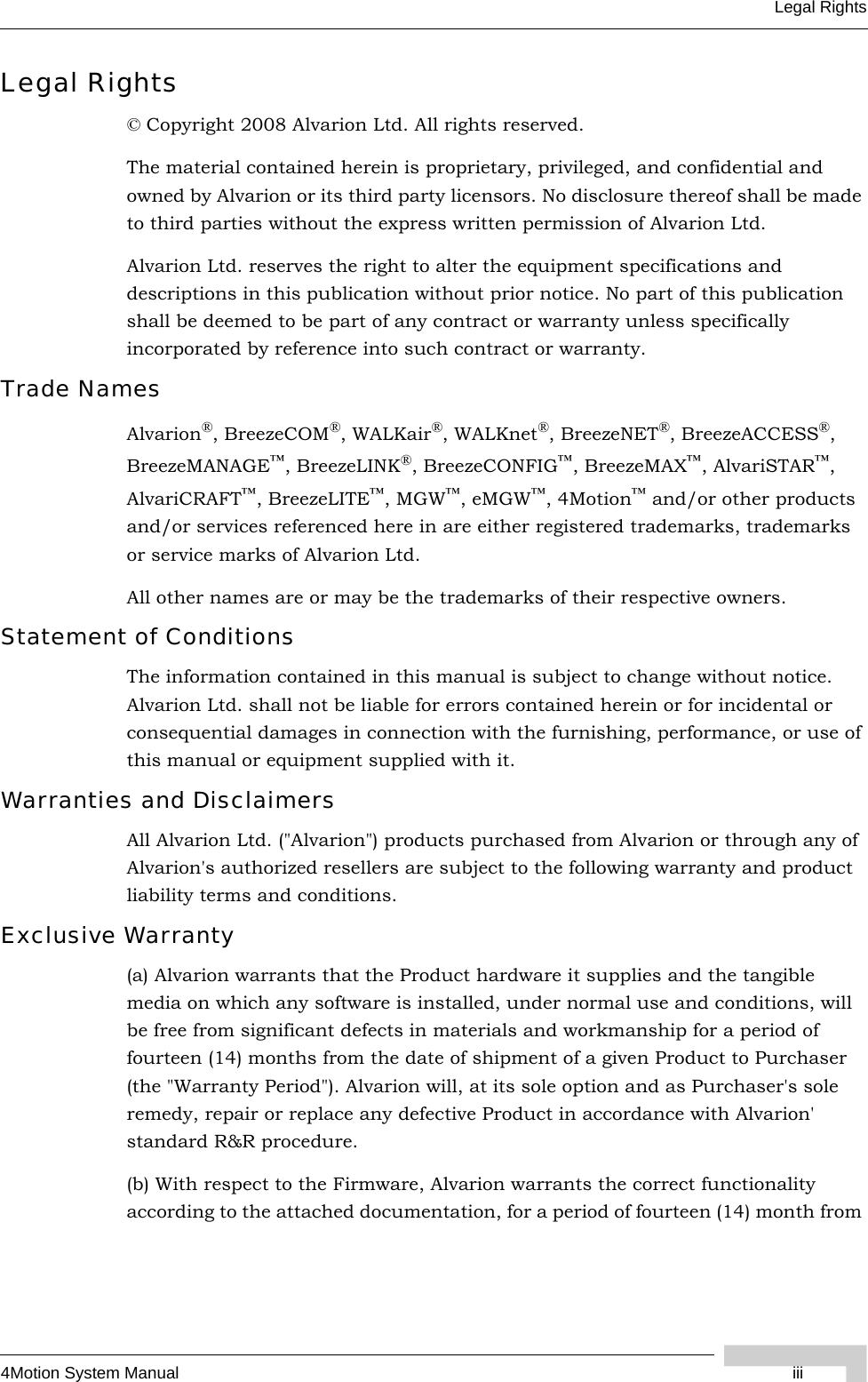 4Motion System Manual iiiLegal RightsLegal Rights© Copyright 2008 Alvarion Ltd. All rights reserved.The material contained herein is proprietary, privileged, and confidential and owned by Alvarion or its third party licensors. No disclosure thereof shall be made to third parties without the express written permission of Alvarion Ltd.Alvarion Ltd. reserves the right to alter the equipment specifications and descriptions in this publication without prior notice. No part of this publication shall be deemed to be part of any contract or warranty unless specifically incorporated by reference into such contract or warranty.Trade NamesAlvarion®, BreezeCOM®, WALKair®, WALKnet®, BreezeNET®, BreezeACCESS®, BreezeMANAGE™, BreezeLINK®, BreezeCONFIG™, BreezeMAX™, AlvariSTAR™, AlvariCRAFT™, BreezeLITE™, MGW™, eMGW™, 4Motion™ and/or other products and/or services referenced here in are either registered trademarks, trademarks or service marks of Alvarion Ltd.All other names are or may be the trademarks of their respective owners.Statement of ConditionsThe information contained in this manual is subject to change without notice. Alvarion Ltd. shall not be liable for errors contained herein or for incidental or consequential damages in connection with the furnishing, performance, or use of this manual or equipment supplied with it.Warranties and DisclaimersAll Alvarion Ltd. (&quot;Alvarion&quot;) products purchased from Alvarion or through any of Alvarion&apos;s authorized resellers are subject to the following warranty and product liability terms and conditions.Exclusive Warranty(a) Alvarion warrants that the Product hardware it supplies and the tangible media on which any software is installed, under normal use and conditions, will be free from significant defects in materials and workmanship for a period of fourteen (14) months from the date of shipment of a given Product to Purchaser (the &quot;Warranty Period&quot;). Alvarion will, at its sole option and as Purchaser&apos;s sole remedy, repair or replace any defective Product in accordance with Alvarion&apos; standard R&amp;R procedure.(b) With respect to the Firmware, Alvarion warrants the correct functionality according to the attached documentation, for a period of fourteen (14) month from 