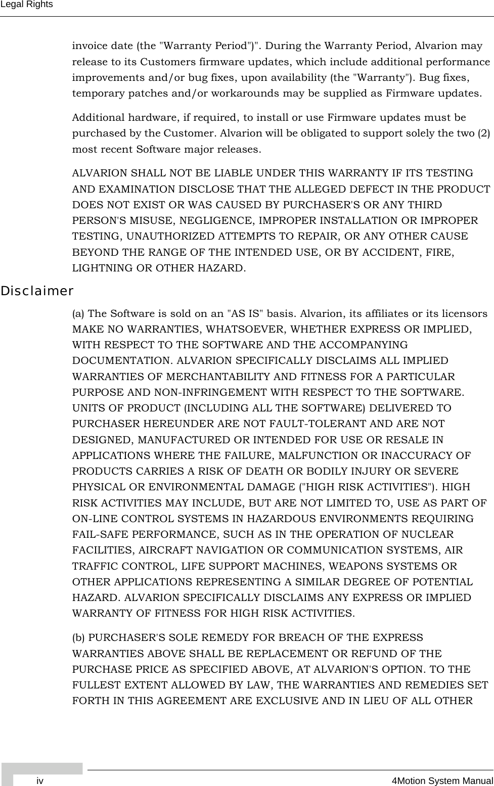 iv 4Motion System ManualLegal Rightsinvoice date (the &quot;Warranty Period&quot;)&quot;. During the Warranty Period, Alvarion may release to its Customers firmware updates, which include additional performance improvements and/or bug fixes, upon availability (the &quot;Warranty&quot;). Bug fixes, temporary patches and/or workarounds may be supplied as Firmware updates. Additional hardware, if required, to install or use Firmware updates must be purchased by the Customer. Alvarion will be obligated to support solely the two (2) most recent Software major releases. ALVARION SHALL NOT BE LIABLE UNDER THIS WARRANTY IF ITS TESTING AND EXAMINATION DISCLOSE THAT THE ALLEGED DEFECT IN THE PRODUCT DOES NOT EXIST OR WAS CAUSED BY PURCHASER&apos;S OR ANY THIRD PERSON&apos;S MISUSE, NEGLIGENCE, IMPROPER INSTALLATION OR IMPROPER TESTING, UNAUTHORIZED ATTEMPTS TO REPAIR, OR ANY OTHER CAUSE BEYOND THE RANGE OF THE INTENDED USE, OR BY ACCIDENT, FIRE, LIGHTNING OR OTHER HAZARD.Disclaimer(a) The Software is sold on an &quot;AS IS&quot; basis. Alvarion, its affiliates or its licensors MAKE NO WARRANTIES, WHATSOEVER, WHETHER EXPRESS OR IMPLIED, WITH RESPECT TO THE SOFTWARE AND THE ACCOMPANYING DOCUMENTATION. ALVARION SPECIFICALLY DISCLAIMS ALL IMPLIED WARRANTIES OF MERCHANTABILITY AND FITNESS FOR A PARTICULAR PURPOSE AND NON-INFRINGEMENT WITH RESPECT TO THE SOFTWARE. UNITS OF PRODUCT (INCLUDING ALL THE SOFTWARE) DELIVERED TO PURCHASER HEREUNDER ARE NOT FAULT-TOLERANT AND ARE NOT DESIGNED, MANUFACTURED OR INTENDED FOR USE OR RESALE IN APPLICATIONS WHERE THE FAILURE, MALFUNCTION OR INACCURACY OF PRODUCTS CARRIES A RISK OF DEATH OR BODILY INJURY OR SEVERE PHYSICAL OR ENVIRONMENTAL DAMAGE (&quot;HIGH RISK ACTIVITIES&quot;). HIGH RISK ACTIVITIES MAY INCLUDE, BUT ARE NOT LIMITED TO, USE AS PART OF ON-LINE CONTROL SYSTEMS IN HAZARDOUS ENVIRONMENTS REQUIRING FAIL-SAFE PERFORMANCE, SUCH AS IN THE OPERATION OF NUCLEAR FACILITIES, AIRCRAFT NAVIGATION OR COMMUNICATION SYSTEMS, AIR TRAFFIC CONTROL, LIFE SUPPORT MACHINES, WEAPONS SYSTEMS OR OTHER APPLICATIONS REPRESENTING A SIMILAR DEGREE OF POTENTIAL HAZARD. ALVARION SPECIFICALLY DISCLAIMS ANY EXPRESS OR IMPLIED WARRANTY OF FITNESS FOR HIGH RISK ACTIVITIES.(b) PURCHASER&apos;S SOLE REMEDY FOR BREACH OF THE EXPRESS WARRANTIES ABOVE SHALL BE REPLACEMENT OR REFUND OF THE PURCHASE PRICE AS SPECIFIED ABOVE, AT ALVARION&apos;S OPTION. TO THE FULLEST EXTENT ALLOWED BY LAW, THE WARRANTIES AND REMEDIES SET FORTH IN THIS AGREEMENT ARE EXCLUSIVE AND IN LIEU OF ALL OTHER 