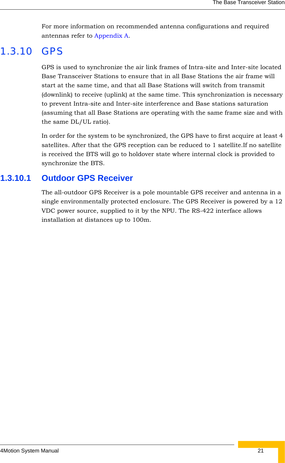 The Base Transceiver Station4Motion System Manual  21For more information on recommended antenna configurations and required antennas refer to Appendix A.1.3.10 GPSGPS is used to synchronize the air link frames of Intra-site and Inter-site located Base Transceiver Stations to ensure that in all Base Stations the air frame will start at the same time, and that all Base Stations will switch from transmit (downlink) to receive (uplink) at the same time. This synchronization is necessary to prevent Intra-site and Inter-site interference and Base stations saturation (assuming that all Base Stations are operating with the same frame size and with the same DL/UL ratio).In order for the system to be synchronized, the GPS have to first acquire at least 4 satellites. After that the GPS reception can be reduced to 1 satellite.If no satellite is received the BTS will go to holdover state where internal clock is provided to synchronize the BTS.1.3.10.1 Outdoor GPS ReceiverThe all-outdoor GPS Receiver is a pole mountable GPS receiver and antenna in a single environmentally protected enclosure. The GPS Receiver is powered by a 12 VDC power source, supplied to it by the NPU. The RS-422 interface allows installation at distances up to 100m.