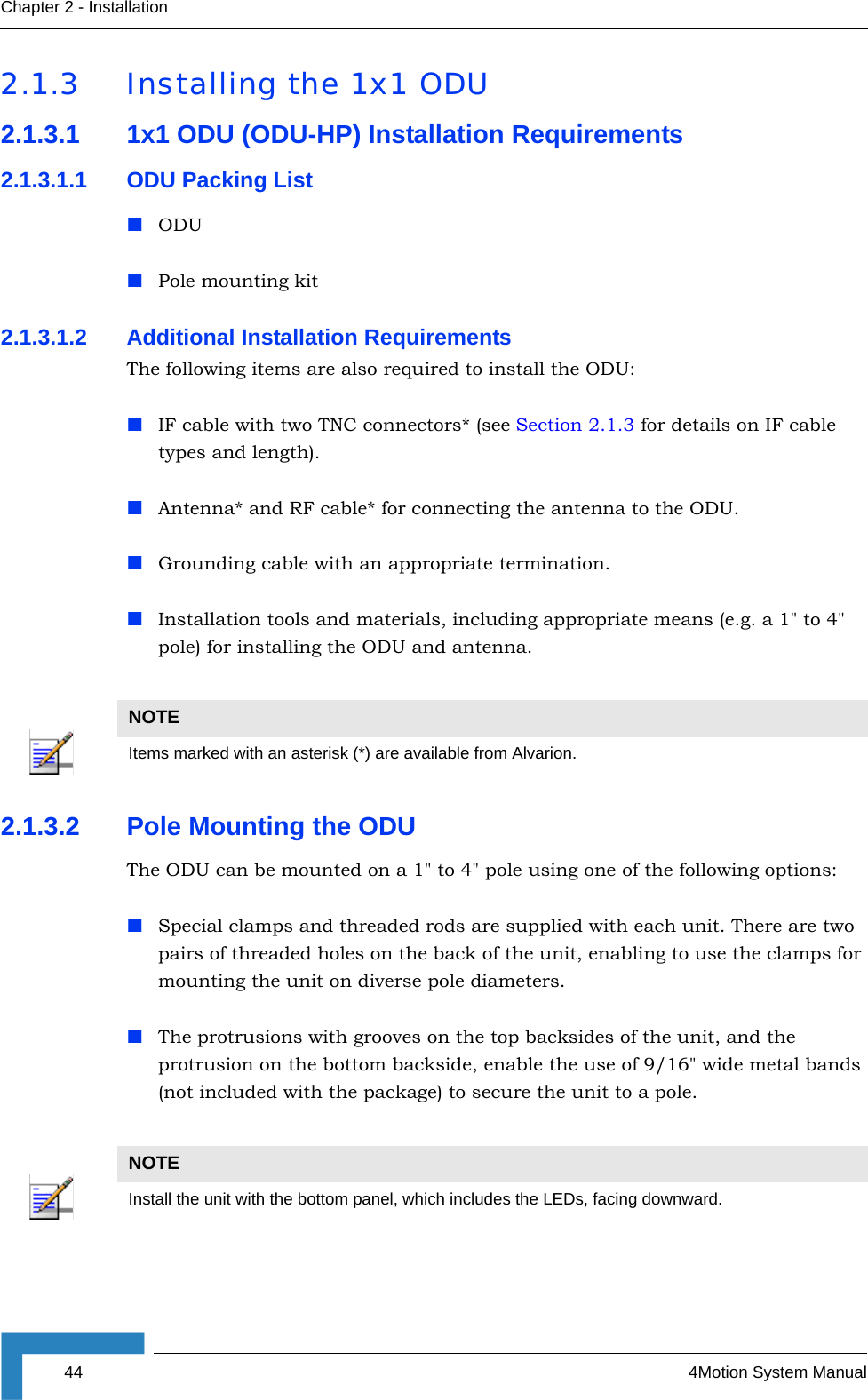 44 4Motion System ManualChapter 2 - Installation2.1.3 Installing the 1x1 ODU2.1.3.1 1x1 ODU (ODU-HP) Installation Requirements2.1.3.1.1 ODU Packing ListODUPole mounting kit2.1.3.1.2 Additional Installation RequirementsThe following items are also required to install the ODU:IF cable with two TNC connectors* (see Section 2.1.3 for details on IF cable types and length).Antenna* and RF cable* for connecting the antenna to the ODU.Grounding cable with an appropriate termination.Installation tools and materials, including appropriate means (e.g. a 1&quot; to 4&quot; pole) for installing the ODU and antenna. 2.1.3.2 Pole Mounting the ODUThe ODU can be mounted on a 1&quot; to 4&quot; pole using one of the following options:Special clamps and threaded rods are supplied with each unit. There are two pairs of threaded holes on the back of the unit, enabling to use the clamps for mounting the unit on diverse pole diameters.The protrusions with grooves on the top backsides of the unit, and the protrusion on the bottom backside, enable the use of 9/16&quot; wide metal bands (not included with the package) to secure the unit to a pole. NOTEItems marked with an asterisk (*) are available from Alvarion.NOTEInstall the unit with the bottom panel, which includes the LEDs, facing downward.