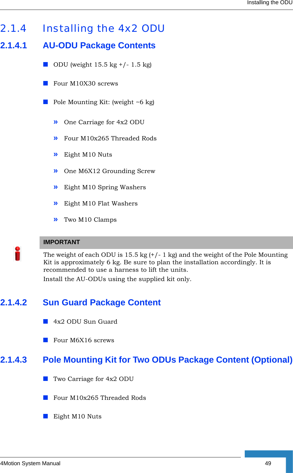 Installing the ODU4Motion System Manual  492.1.4 Installing the 4x2 ODU2.1.4.1 AU-ODU Package ContentsODU (weight 15.5 kg +/- 1.5 kg)Four M10X30 screwsPole Mounting Kit: (weight ~6 kg)»One Carriage for 4x2 ODU»Four M10x265 Threaded Rods»Eight M10 Nuts»One M6X12 Grounding Screw»Eight M10 Spring Washers»Eight M10 Flat Washers»Two M10 Clamps2.1.4.2 Sun Guard Package Content 4x2 ODU Sun GuardFour M6X16 screws2.1.4.3 Pole Mounting Kit for Two ODUs Package Content (Optional)Two Carriage for 4x2 ODUFour M10x265 Threaded RodsEight M10 NutsIMPORTANTThe weight of each ODU is 15.5 kg (+/- 1 kg) and the weight of the Pole Mounting Kit is approximately 6 kg. Be sure to plan the installation accordingly. It is recommended to use a harness to lift the units.Install the AU-ODUs using the supplied kit only. 